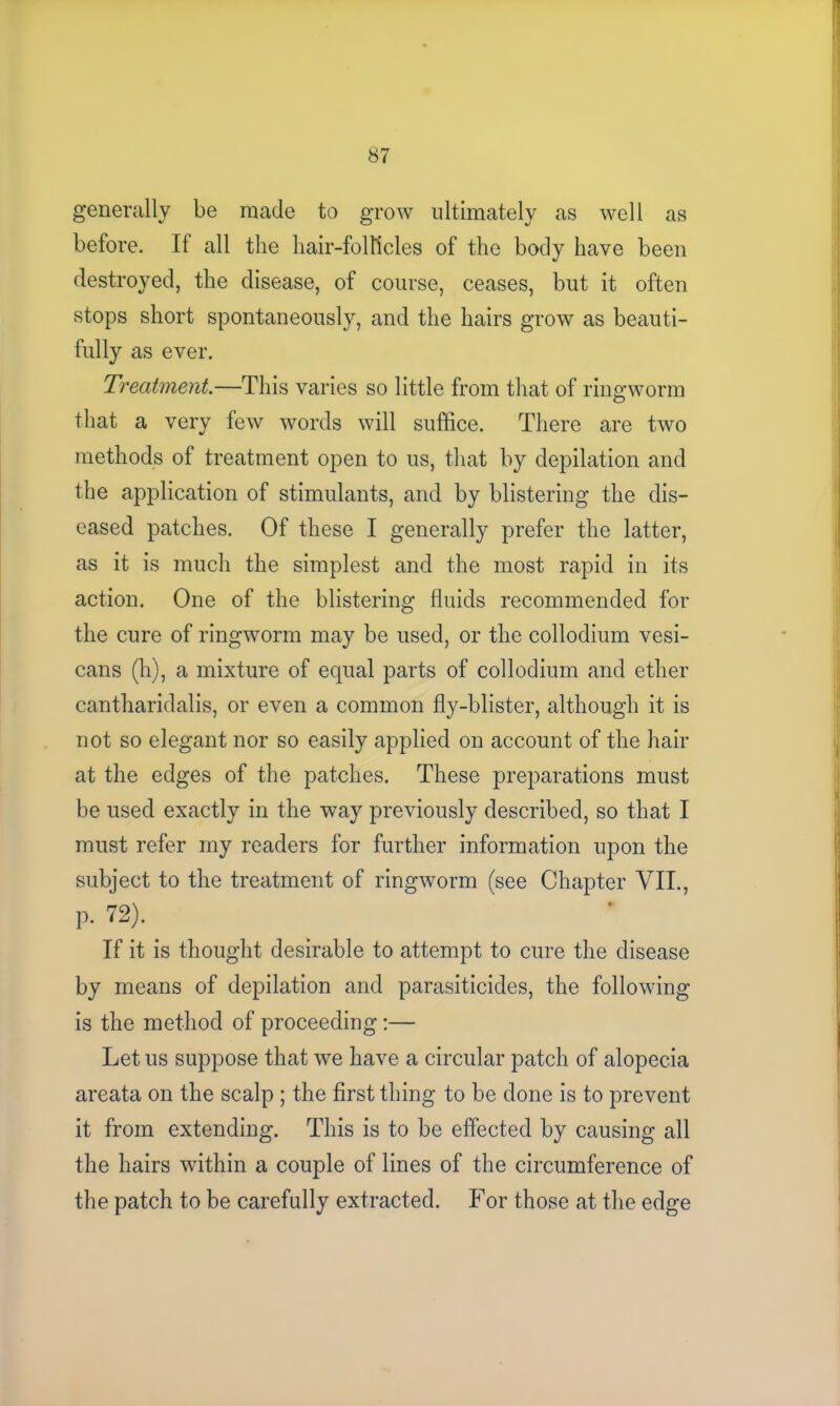 generally be made to grow ultimately as well as before. It all the hair-follicles of the body have been destroyed, the disease, of course, ceases, but it often stops short spontaneously, and the hairs grow as beauti- fully as ever. Treatment.—This varies so little from that of ringworm that a very few words will suffice. There are two methods of treatment open to us, that by depilation and the application of stimulants, and by blistering the dis- eased patches. Of these I generally prefer the latter, as it is much the simplest and the most rapid in its action. One of the blistering fluids recommended for the cure of ringworm may be used, or the collodium vesi- cans (h), a mixture of equal parts of collodium and ether cantharidalis, or even a common fly-blister, although it is not so elegant nor so easily applied on account of the hair at the edges of the patches. These preparations must be used exactly in the way previously described, so that I must refer my readers for further information upon the subject to the treatment of ringworm (see Chapter VII., p. 72). If it is thought desirable to attempt to cure the disease by means of depilation and parasiticides, the following is the method of proceeding:— Let us suppose that we have a circular patch of alopecia areata on the scalp ; the first thing to be done is to prevent it from extending. This is to be effected by causing all the hairs within a couple of lines of the circumference of the patch to be carefully extracted. For those at the edge