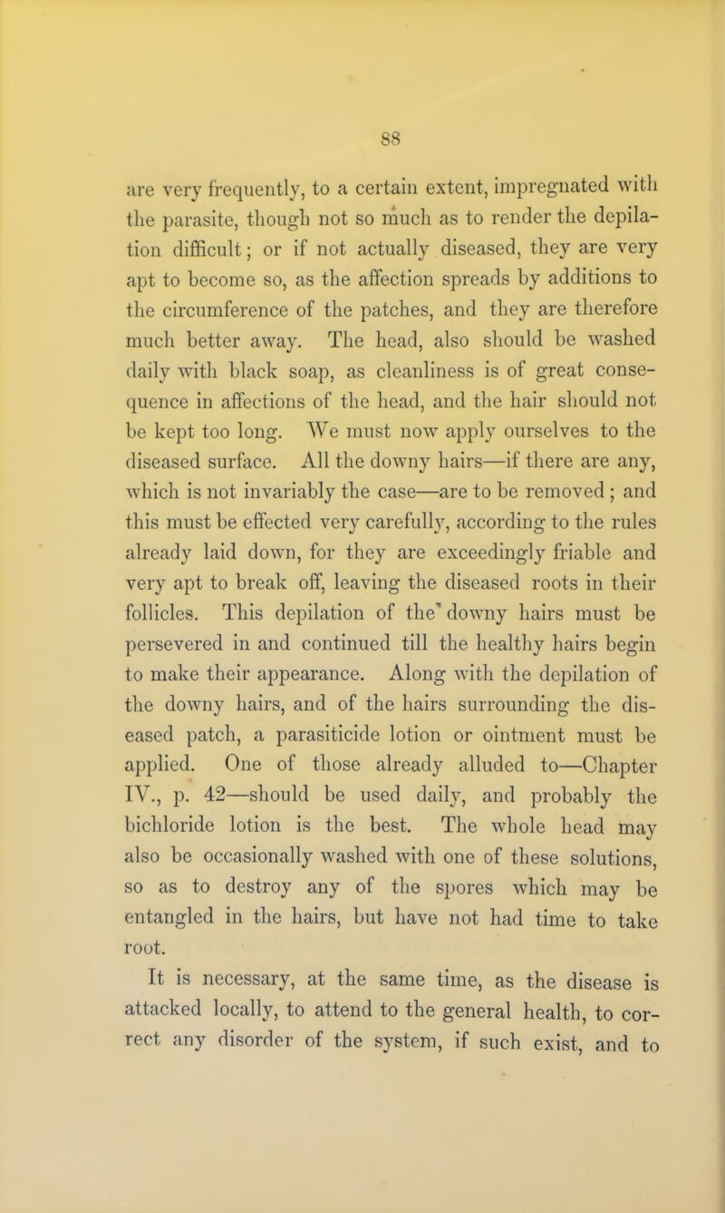 are very frequently, to a certain extent, impregnated with the parasite, though not so much as to render the depila- tion difficult; or if not actually diseased, they are very apt to become so, as the affection spreads by additions to the circumference of the patches, and they are therefore much better away. The head, also should be washed daily with black soap, as cleanliness is of great conse- quence in affections of the head, and the hair should not be kept too long. We must now apply ourselves to the diseased surface. All the downy hairs—if there are any, which is not invariably the case—are to be removed ; and this must be effected very carefully, according to the rules already laid down, for they are exceedingly friable and very apt to break off, leaving the diseased roots in their follicles. This depilation of then downy hairs must be persevered in and continued till the healthy hairs begin to make their appearance. Along with the depilation of the downy hairs, and of the hairs surrounding the dis- eased patch, a parasiticide lotion or ointment must be applied. One of those already alluded to—Chapter IV., p. 42—should be used daily, and probably the bichloride lotion is the best. The whole head may also be occasionally washed with one of these solutions, so as to destroy any of the spores which may be entangled in the hairs, but have not had time to take root. It is necessary, at the same time, as the disease is attacked locally, to attend to the general health, to cor- rect any disorder of the system, if such exist, and to