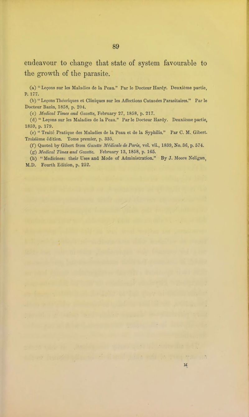 endeavour to change that state of system favourable to the growth of the parasite. (a) “ Leipons sur les Maladies de la Peau.” Par le Docteur Hardy. Deuxibme partie, P. 177. (b) “ Lemons Theoriques et Cliniques sur les Affections Cutanees Parasitaires.” Par le Docteur Bazin, 1858, p. 204. (c) Medical Times and Gazette, February 27, 1858, p. 217. (d) “ Le9ons sur les Maladies de la Peau.” Par le Docteur Hardy. Deuxieme partie, 1859, p. 179. (e) “ Traite Pratique des Maladies de la Peau et de la Syphilis.” Par C. M. Gibert. Troisteme edition. Tome premier, p. 335. (f) Quoted by Gibert from Gazette Medicate de Paris, vol. vii., 1839, No. 36, p. 574. (g) Medical Times and Gazette. February 13, 1858, p. 165. (h) “Medicines: their Uses and Mode of Administration.” By J. Moore Neligan, M.D. Fourth Edition, p. 252. II