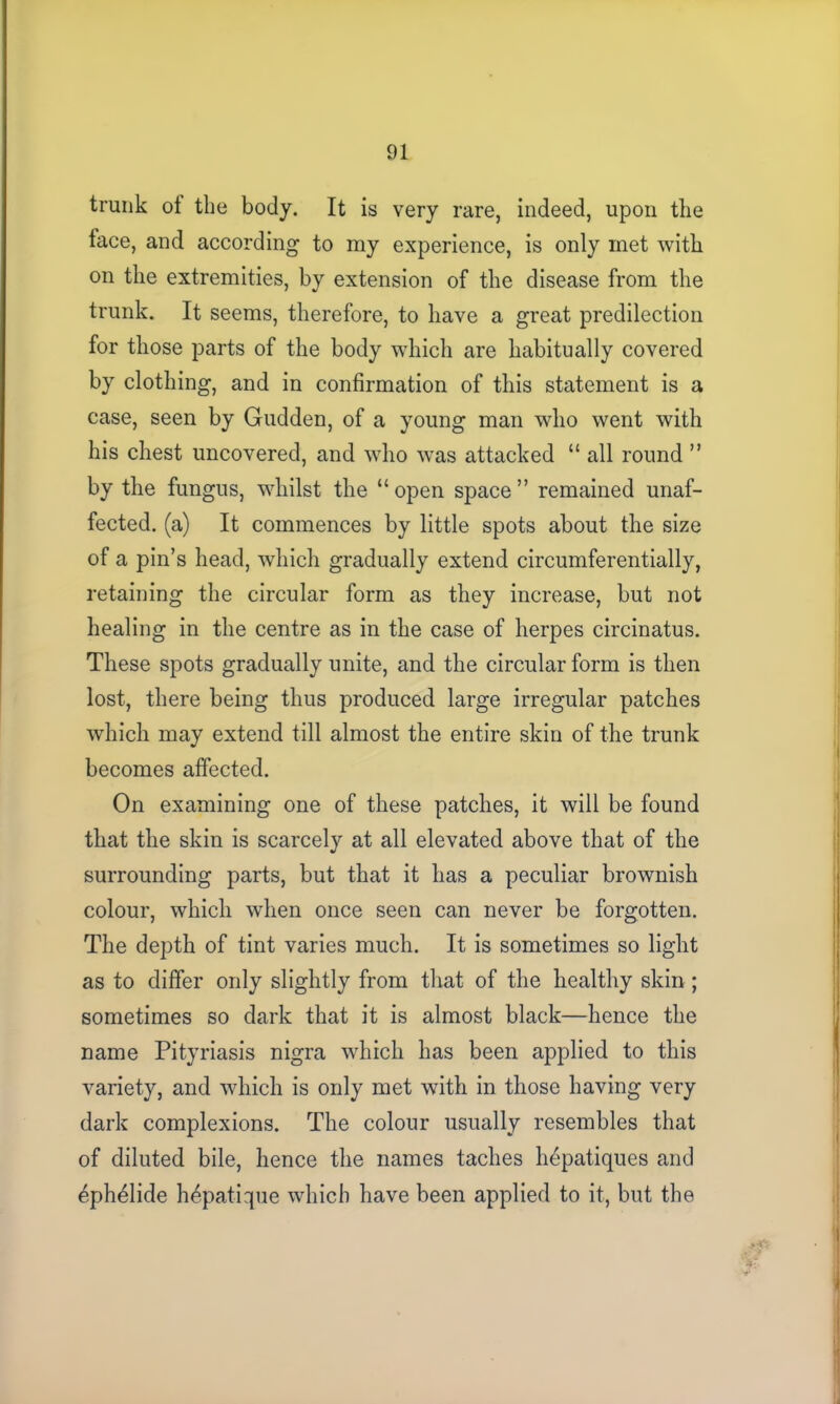 trunk ot the body. It is very rare, indeed, upon the lace, and according to my experience, is only met with on the extremities, by extension of the disease from the trunk. It seems, therefore, to have a great predilection for those parts of the body which are habitually covered by clothing, and in confirmation of this statement is a case, seen by Gudden, of a young man who went with his chest uncovered, and who was attacked “ all round ” by the fungus, whilst the “open space” remained unaf- fected. (a) It commences by little spots about the size of a pin’s head, which gradually extend circumferentially, retaining the circular form as they increase, but not healing in the centre as in the case of herpes circinatus. These spots gradually unite, and the circular form is then lost, there being thus produced large irregular patches which may extend till almost the entire skin of the trunk becomes affected. On examining one of these patches, it will be found that the skin is scarcely at all elevated above that of the surrounding parts, but that it has a peculiar brownish colour, which when once seen can never be forgotten. The depth of tint varies much. It is sometimes so light as to differ only slightly from that of the healthy skin ; sometimes so dark that it is almost black—hence the name Pityriasis nigra which has been applied to this variety, and which is only met with in those having very dark complexions. The colour usually resembles that of diluted bile, hence the names taches hdpatiques and ^phelide h^patique which have been applied to it, but the 'V: