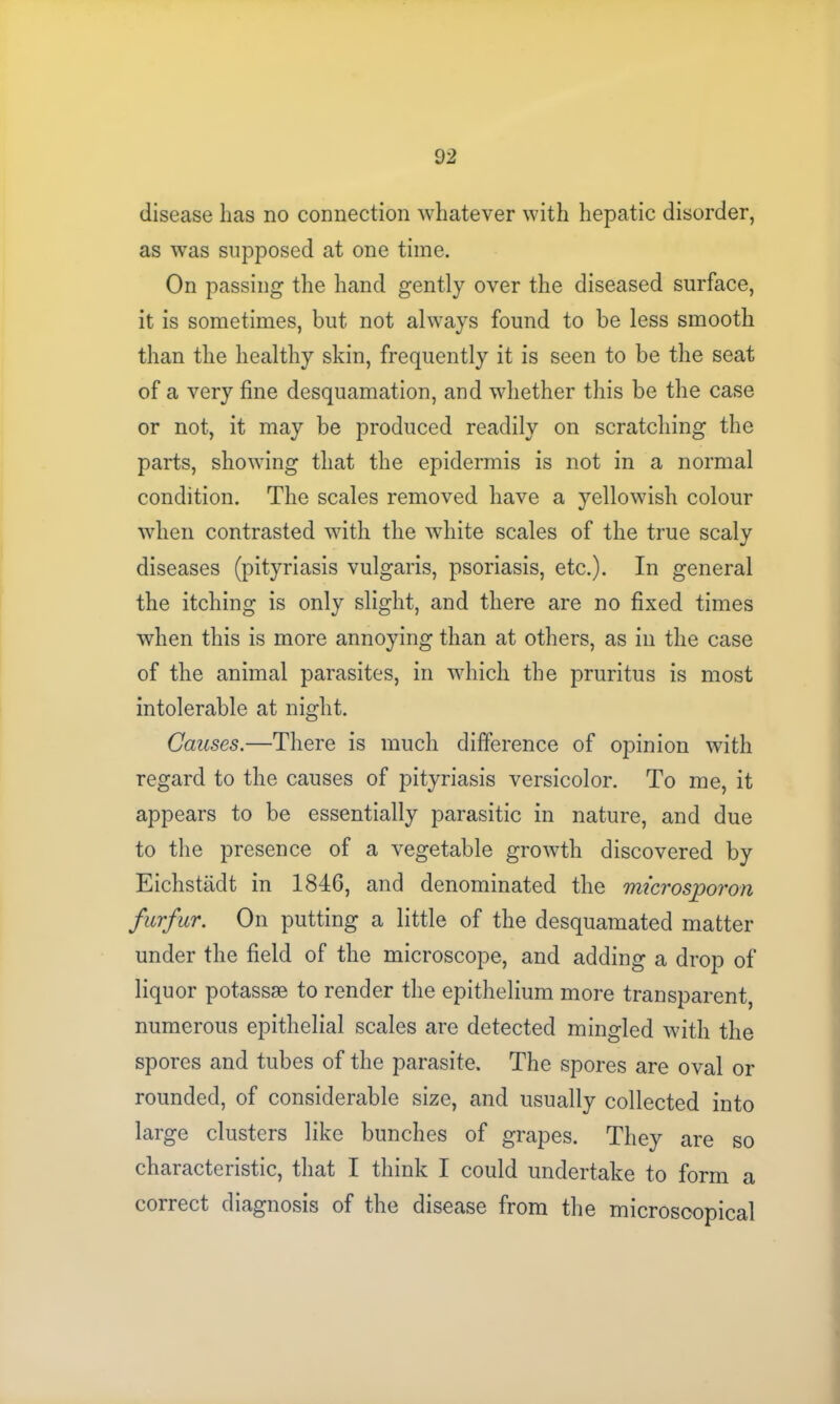 disease has no connection whatever with hepatic disorder, as was supposed at one time. On passing the hand gently over the diseased surface, it is sometimes, but not always found to be less smooth than the healthy skin, frequently it is seen to be the seat of a very fine desquamation, and whether this be the case or not, it may be produced readily on scratching the parts, showing that the epidermis is not in a normal condition. The scales removed have a yellowish colour when contrasted with the white scales of the true scaly diseases (pityriasis vulgaris, psoriasis, etc.). In general the itching is only slight, and there are no fixed times when this is more annoying than at others, as in the case of the animal parasites, in which the pruritus is most intolerable at night. Causes.—There is much difference of opinion with regard to the causes of pityriasis versicolor. To me, it appears to be essentially parasitic in nature, and due to the presence of a vegetable growth discovered by Eichstadt in 1846, and denominated the microsporon furfur. On putting a little of the desquamated matter under the field of the microscope, and adding a drop of liquor potassae to render the epithelium more transparent, numerous epithelial scales are detected mingled with the spores and tubes of the parasite. The spores are oval or rounded, of considerable size, and usually collected into large clusters like bunches of grapes. They are so characteristic, that I think I could undertake to form a correct diagnosis of the disease from the microscopical