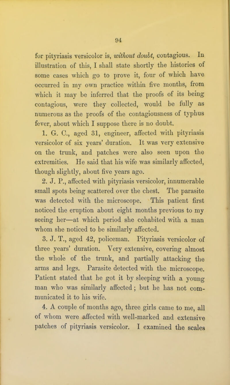 for pityriasis versicolor is, without doubt, contagious. In illustration of this, I shall state shortly the histories of some cases which go to prove it, four of which have occurred in my own practice within five months, from which it may be inferred that the proofs of its being contagious, were they collected, would be fully as numerous as the proofs of the contagiousness of typhus fever, about which I suppose there is no doubt. 1. G. C., aged 31, engineer, affected with pityriasis versicolor of six years’ duration. It was very extensive on the trunk, and patches were also seen upon the extremities. He said that his wife was similarly affected, though slightly, about five years ago. 2. J. P., affected with pityriasis versicolor, innumerable small spots being scattered over the chest. The parasite was detected with the microscope. This patient first noticed the eruption about eight months previous to my seeing her—at which period she cohabited with a man whom she noticed to be similarly affected. 3. J. T., aged 42, policeman. Pityriasis versicolor of three years’ duration. Very extensive, covering almost the whole of the trunk, and partially attacking the arms and legs. Parasite detected with the microscope. Patient stated that he got it by sleeping with a young man who was similarly affected ; but he has not com- municated it to his wife. 4. A couple of months ago, three girls came to me, all of whom were affected with well-marked and extensive patches of pityriasis versicolor. I examined the scales