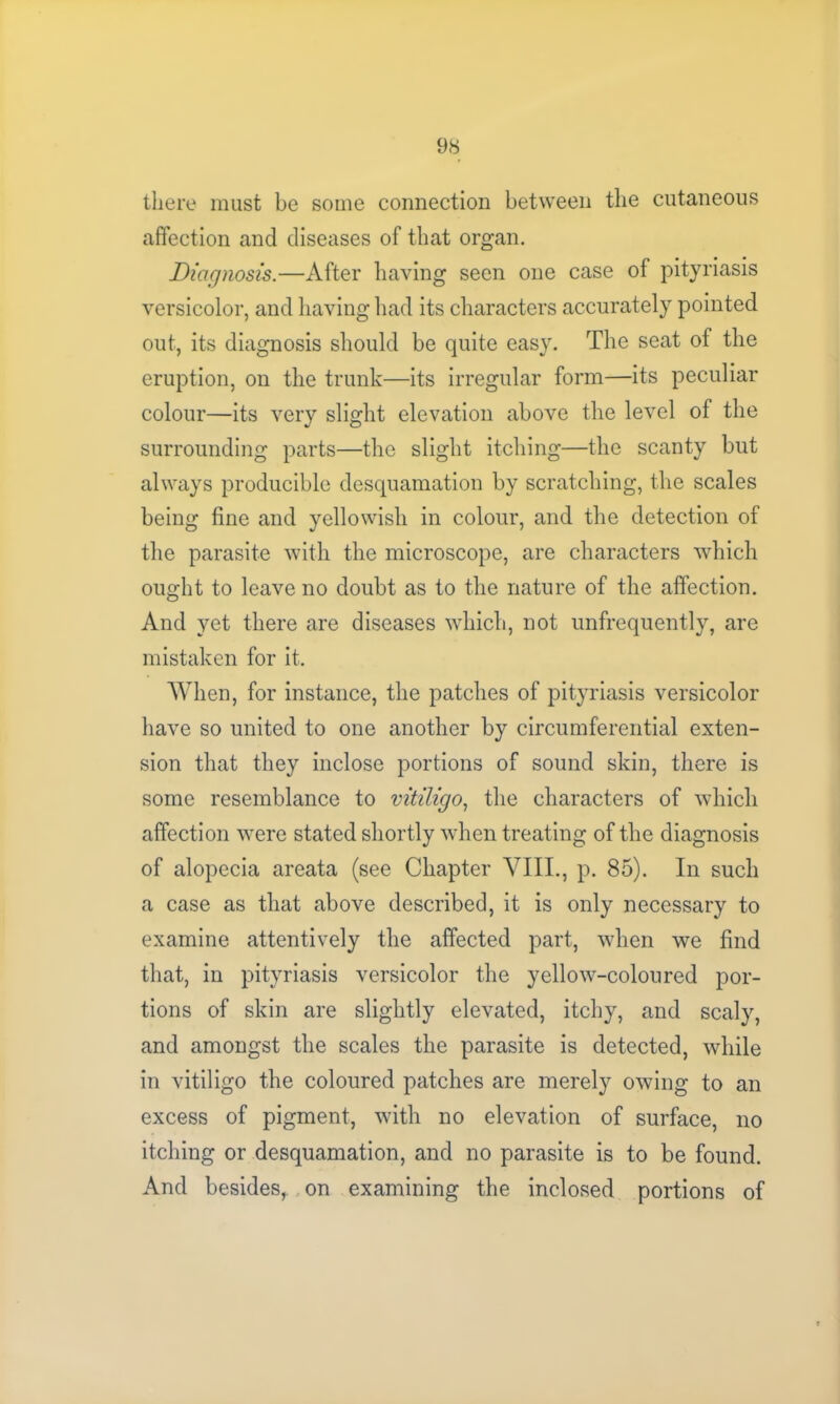 there must be some connection between the cutaneous affection and diseases of that organ. Diagnosis.—After having seen one case of pityriasis versicolor, and having had its characters accurately pointed out, its diagnosis should be quite easy. The seat of the eruption, on the trunk—its irregular form—its peculiar colour—its very slight elevation above the level of the surrounding parts—the slight itching—the scanty but always producible desquamation by scratching, the scales being fine and yellowish in colour, and the detection of the parasite with the microscope, are characters which ought to leave no doubt as to the nature of the affection. And yet there are diseases which, not unfrequently, are mistaken for it. When, for instance, the patches of pityriasis versicolor have so united to one another by circumferential exten- sion that they inclose portions of sound skin, there is some resemblance to vitiligo, the characters of which affection were stated shortly when treating of the diagnosis of alopecia areata (see Chapter VIII., p. 85). In such a case as that above described, it is only necessary to examine attentively the affected part, when we find that, in pityriasis versicolor the yellow-coloured por- tions of skin are slightly elevated, itchy, and scaly, and amongst the scales the parasite is detected, while in vitiligo the coloured patches are merely owing to an excess of pigment, with no elevation of surface, no itching or desquamation, and no parasite is to be found. And besides, on examining the inclosed portions of