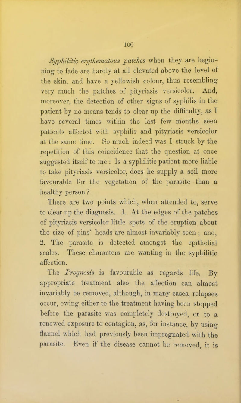 Syphilitic erythematous patches when they are begin- ning to fade are hardly at all elevated above the level ol the skin, and have a yellowish colour, thus resembling- very much the patches of pityriasis versicolor. And, moreover, the detection of other signs of syphilis in the patient by no means tends to clear up the difficulty, as 1 have several times within the last few months seen patients affected with syphilis and pityriasis versicolor at the same time. So much indeed was I struck by the repetition of this coincidence that the question at once suggested itself to me : Is a syphilitic patient more liable to take pityriasis versicolor, does he supply a soil more favourable for the vegetation of the parasite than a healthy person ? There are two points which, when attended to, serve to clear up the diagnosis. 1. At the edges of the patches of pityriasis versicolor little spots of the eruption about the size of pins’ heads are almost invariably seen ; and, 2. The parasite is detected amongst the epithelial scales. These characters are wanting in the syphilitic affection. The Prognosis is favourable as regards life. By appropriate treatment also the affection can almost invariably be removed, although, in many cases, relapses occur, owing either to the treatment having been stopped before the parasite was completely destroyed, or to a renewed exposure to contagion, as, for instance, by using flannel which had previously been impregnated with the parasite. Even if the disease cannot be removed, it is