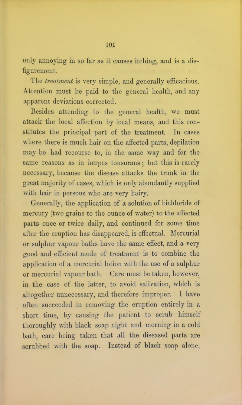 only annoying in so far as it causes itching, and is a dis- figurement. The treatment is very simple, and generally efficacious. Attention must be paid to the general health, and any apparent deviations corrected. Besides attending to the general health, we must attack the local affection by local means, and this con- stitutes the principal part of the treatment. In cases where there is much hair on the affected parts, depilation may be had recourse to, in the same way and for the same reasons as in herpes tonsurans ; but this is rarely necessary, because the disease attacks the trunk in the great majority of cases, which is only abundantly supplied with hair in persons who are very hairy. Generally, the application of a solution of bichloride of mercury (two grains to the ounce of water) to the affected parts once or twice daily, and continued for some time after the eruption has disappeared, is effectual. Mercurial or sulphur vapour baths have the same effect, and a very good and efficient mode of treatment is to combine the application of a mercurial lotion with the use of a sulphur or mercurial vapour bath. Care must be taken, however, in the case of the latter, to avoid salivation, which is altogether unnecessary, and therefore improper. I have often succeeded in removing the eruption entirely in a short time, by causing the patient to scrub himself thoroughly with black soap night and morning in a cold bath, care being taken that all the diseased parts are scrubbed with the soap. Instead of black soap alone,