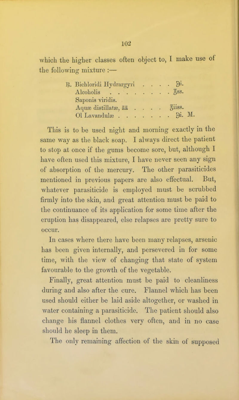 which the higher classes often object to, I make use ol the following mixture :— hL Bichloridi Hydrargyri . Alcoholis §ss. Saponis viridis. Acjuaj distillata3, aa . . giiss. 01 Lavandulae 9i» M. This is to be used night and morning exactly in the same way as the black soap. I always direct the patient to stop at once if the gums become sore, but, although I have often used this mixture, I have never seen any sign of absorption of the mercury. The other parasiticides mentioned in previous papers are also effectual. But, whatever parasiticide is employed must be scrubbed firmly into the skin, and great attention must be paid to the continuance of its application for some time after the eruption has disappeared, else relapses are pretty sure to occur. In cases where there have been many relapses, arsenic has been given internally, and persevered in for some time, with the view of changing that state of system favourable to the growth of the vegetable. Finally, great attention must be paid to cleanliness during and also after the cure. Flannel which has been used should either be laid aside altogether, or washed in water containing a parasiticide. The patient should also change his flannel clothes very often, and in no case should he sleep in them. The only remaining affection of the skin of supposed