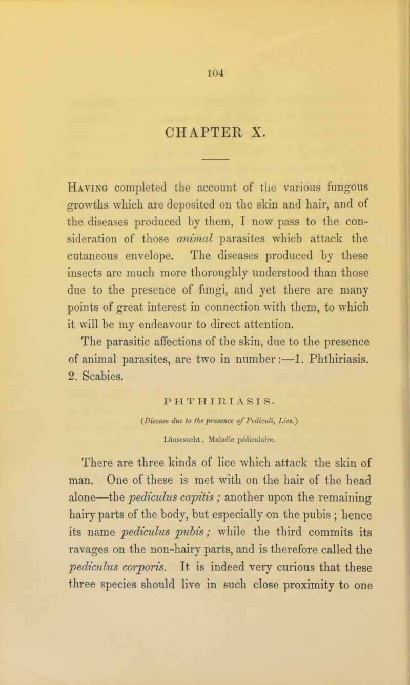 CHAPTEE X. Haying completed the account of the various fungous growths which are deposited on the skin and hair, and of the diseases produced by them, I now pass to the con- sideration of those animal parasites which attack the cutaneous envelope. The diseases produced by these insects are much more thoroughly understood than those due to the presence of fungi, and yet there are many points of great interest in connection with them, to which it will be my endeavour to direct attention. The parasitic affections of the skin, due to the presence of animal parasites, are two in number:—1. Phthiriasis. 2. Scabies. PHTHIRIASIS. (Disease due to the presence of Pedicali, IJce.') Liiusesucht, Maladie pediculaire. There are three kinds of lice which attack the skin of man. One of these is met with on the hair of the head alone—the pediculus capitis; another upon the remaining hairy parts of the body, but especially on the pubis ; hence its name pediculus pubis; while the third commits its ravages on the non-hairy parts, and is therefore called the pediculus corporis. It is indeed very curious that these three species should live in such close proximity to one