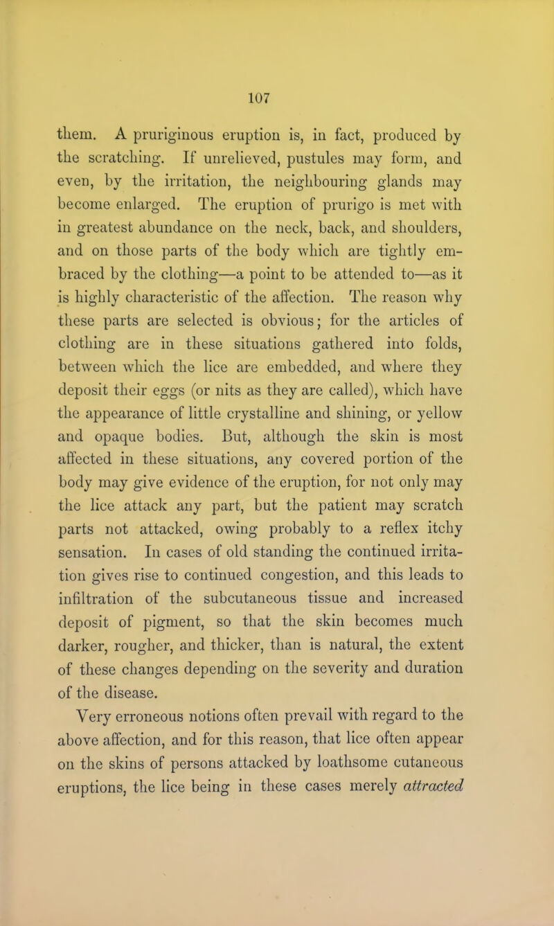 them. A pruriginous eruption is, in fact, produced by the scratching. If unrelieved, pustules may form, and even, by the irritation, the neighbouring glands may become enlarged. The eruption of prurigo is met with in greatest abundance on the neck, back, and shoulders, and on those parts of the body which are tightly em- braced by the clothing—a point to be attended to—as it is highly characteristic of the affection. The reason why these parts are selected is obvious; for the articles of clothing are in these situations gathered into folds, between which the lice are embedded, and where they deposit their eggs (or nits as they are called), which have the appearance of little crystalline and shining, or yellow and opaque bodies. But, although the skin is most affected in these situations, any covered portion of the body may give evidence of the eruption, for not only may the lice attack any part, but the patient may scratch parts not attacked, owing probably to a reflex itchy sensation. In cases of old standing the continued irrita- tion gives rise to continued congestion, and this leads to infiltration of the subcutaneous tissue and increased deposit of pigment, so that the skin becomes much darker, rougher, and thicker, than is natural, the extent of these changes depending on the severity and duration of the disease. Very erroneous notions often prevail with regard to the above affection, and for this reason, that lice often appear on the skins of persons attacked by loathsome cutaneous eruptions, the lice being in these cases merely attracted