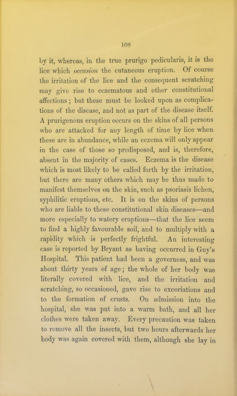 by it, whereas, in the true prurigo pedicularis, it is the lice which occasion the cutaneous eruption. Of course the irritation of the lice and the consequent scratching may give rise to eczematous and other constitutional affections ; but these must be looked upon as complica- tions of the disease, and not as part of the disease itself. A prurigenous eruption occurs on the skins of all persons who are attacked for any length of time by lice when these are in abundance, while an eczema will only appear in the case of those so predisposed, and is, therefore, absent in the majority of cases. Eczema is the disease which is most likely to be called forth by the irritation, but there are many others which may be thus made to manifest themselves on the skin, such as psoriasis lichen, syphilitic eruptions, etc. It is on the skins of persons who are liable to these constitutional skin diseases—and more especially to watery eruptions—that the lice seem to find a highly favourable soil, and to multiply with a rapidity which is perfectly frightful. An interesting case is reported by Bryant as having occurred in Guy’s Hospital. This patient had been a governess, and was about thirty years of age; the whole of her body was literally covered with lice, and the irritation and scratching, so occasioned, gave rise to excoriations and to the formation of crusts. On admission into the hospital, she was put into a warm bath, and all her clothes were taken away. Every precaution was taken to remove all the insects, but two hours afterwards her body was again covered with them, although she lay in