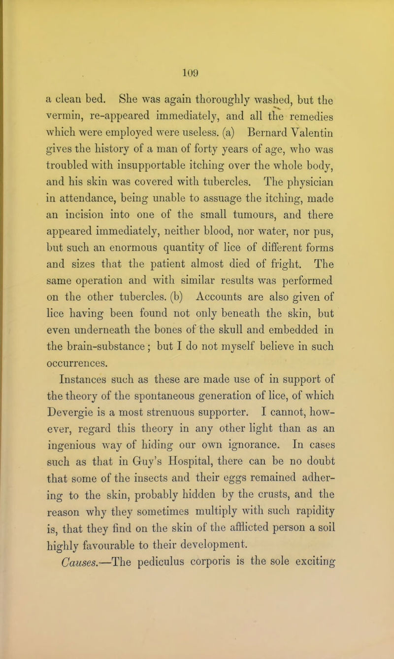 a clean bed. She was again thoroughly washed, but the vermin, re-appeared immediately, and all the remedies which were employed were useless, (a) Bernard Valentin gives the history of a man of forty years of age, who was troubled with insupportable itching over the whole body, and his skin was covered with tubercles. The physician in attendance, being unable to assuage the itching, made an incision into one of the small tumours, and there appeared immediately, neither blood, nor water, nor pus, but such an enormous quantity of lice of different forms and sizes that the patient almost died of fright. The same operation and with similar results was performed on the other tubercles, (b) Accounts are also given of lice having been found not only beneath the skin, but even underneath the bones of the skull and embedded in the brain-substance; but I do not myself believe in such occurrences. Instances such as these are made use of in support of the theory of the spontaneous generation of lice, of which Devergie is a most strenuous supporter. I cannot, how- ever, regard this theory in any other light than as an ingenious way of hiding our own ignorance. In cases such as that in Guy’s Hospital, there can be no doubt that some of the insects and their eggs remained adher- ing to the skin, probably hidden by the crusts, and the reason why they sometimes multiply with such rapidity is, that they find on the skin of the afflicted person a soil highly favourable to their development. Causes.—The pediculus corporis is the sole exciting