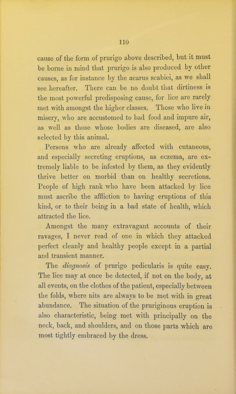 cause of the form of prurigo above described, but it must be borne in mind that prurigo is also produced by other causes, as for instance by the acarus scabiei, as we shall see hereafter. There can be no doubt that dirtiness is the most powerful predisposing cause, for lice are rarely met with amongst the higher classes. Those who live in misery, who are accustomed to bad food and impure air, as well as those whose bodies are diseased, are also selected by this animal. Persons who are already affected with cutaneous, and especially secreting eruptions, as eczema, are ex- tremely liable to be infested by them, as they evidently thrive better on morbid than on healthy secretions. People of high rank who have been attacked by lice must ascribe the affliction to having eruptions of this kind, or to their being in a bad state of health, which attracted the lice. Amongst the many extravagant accounts of their ravages, I never read of one in which they attacked perfect cleanly and healthy people except in a partial and transient manner. The diagnosis of prurigo pedicularis is quite easy. The lice may at once be detected, if not on the body, at all events, on the clothes of the patient, especially between the folds, where nits are always to be met with in great abundance. The situation of the pruriginous eruption is also characteristic, being met with principally on the neck, back, and shoulders, and on those parts which are most tightly embraced by the dress.