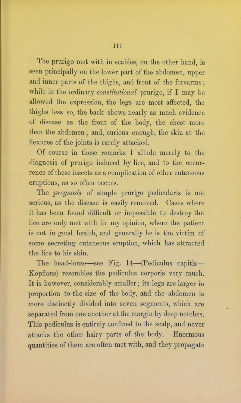 The prurigo met with in scabies, on the other hand, is seen principally on the lower part of the abdomen, upper and inner parts of the thighs, and front of the forearms; while in the ordinary constitutional prurigo, if I may he allowed the expression, the legs are most affected, the thighs less so, the back shows nearly as much evidence of disease as the front of the body, the chest more than the abdomen; and, curious enough, the skin at the flexures of the joints is rarely attacked. Of course in these remarks I allude merely to the diagnosis of prurigo induced by lice, and to the occur- rence of these insects as a complication of other cutaneous eruptions, as so often occurs. The prognosis of simple prurigo pedicularis is not serious, as the disease is easily removed. Cases where it has been found difficult or impossible to destroy the lice are only met with in my opinion, where the patient is not in good health, and generally he is the victim of some secreting cutaneous eruption, which has attracted the lice to his skin. The head-louse—see Fig. 14—(Pediculus capitis— Kopflaus) resembles the pediculus corporis very much. It is however, considerably smaller; its legs are larger in proportion to the size of the body, and the abdomen is more distinctly divided into seven segments, which are separated from one another at the margin by deep notches. This pediculus is entirely confined to the scalp, and never attacks the other hairy parts of the body. Enormous quantities of them are often met with, and they propagate