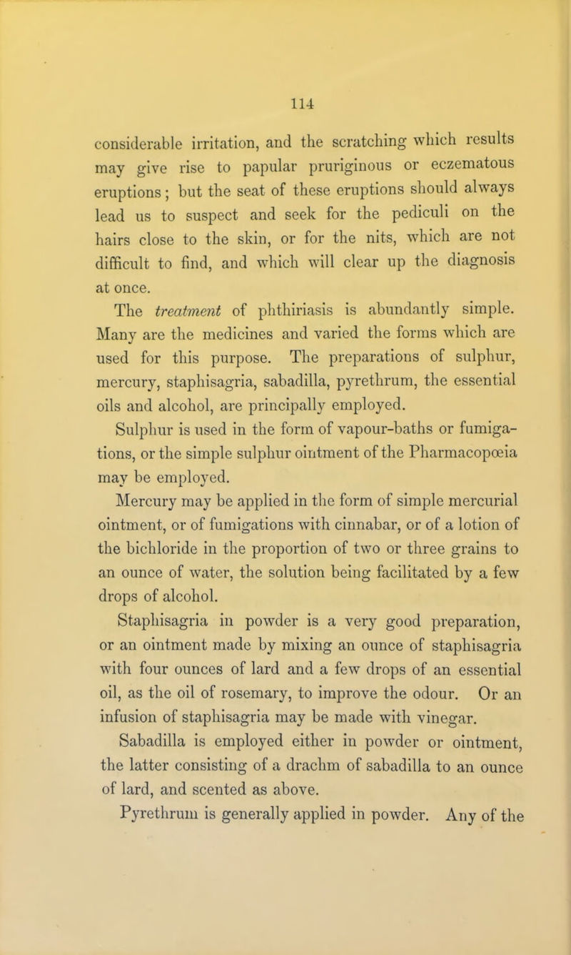 considerable irritation, and the scratching which results may give rise to papular pruriginous or eczematous eruptions; but the seat of these eruptions should always lead us to suspect and seek for the pediculi on the hairs close to the skin, or for the nits, which are not difficult to find, and which will clear up the diagnosis at once. The treatment of phthiriasis is abundantly simple. Many are the medicines and varied the forms which are used for this purpose. The preparations of sulphur, mercury, staphisagria, sabadilla, pyrethrum, the essential oils and alcohol, are principally employed. Sulphur is used in the form of vapour-baths or fumiga- tions, or the simple sulphur ointment of the Pharmacopoeia may be employed. Mercury may be applied in the form of simple mercurial ointment, or of fumigations with cinnabar, or of a lotion of the bichloride in the proportion of two or three grains to an ounce of water, the solution being facilitated by a few drops of alcohol. Staphisagria in powder is a very good preparation, or an ointment made by mixing an ounce of staphisagria with four ounces of lard and a few drops of an essential oil, as the oil of rosemary, to improve the odour. Or an infusion of staphisagria may be made with vinegar. Sabadilla is employed either in powder or ointment, the latter consisting of a drachm of sabadilla to an ounce of lard, and scented as above. Pyrethrum is generally applied in powder. Any of the