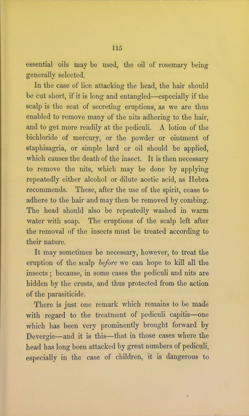 essential oils may be used, the oil of rosemary being generally selected. In the case of lice attacking the head, the hair should be cut short, if it is long and entangled—especially if the scalp is the seat of secreting eruptions, as we are thus enabled to remove many of the nits adhering to the hair, and to get more readily at the pediculi. A lotion of the bichloride of mercury, or the powder or ointment of staphisagria, or simple lard or oil should be applied, which causes the death of the insect. It is then necessary to remove the nits, which may be done by applying repeatedly either alcohol or dilute acetic acid, as Hebra recommends. These, after the use of the spirit, cease to adhere to the hair and may then be removed by combing. The head should also be repeatedly washed in warm water with soap. The eruptions of the scalp left after the removal of the insects must be treated according to their nature. It may sometimes be necessary, however, to treat the eruption of the scalp before we can hope to kill all the insects ; because, in some cases the pediculi and nits are hidden by the crusts, and thus protected from the action of the parasiticide. There is just one remark which remains to be made with regard to the treatment of pediculi capitis—one which has been very prominently brought forward by Devergie—and it is this—that in those cases where the head has long been attacked by great numbers of pediculi, especially in the case of children, it is dangerous to