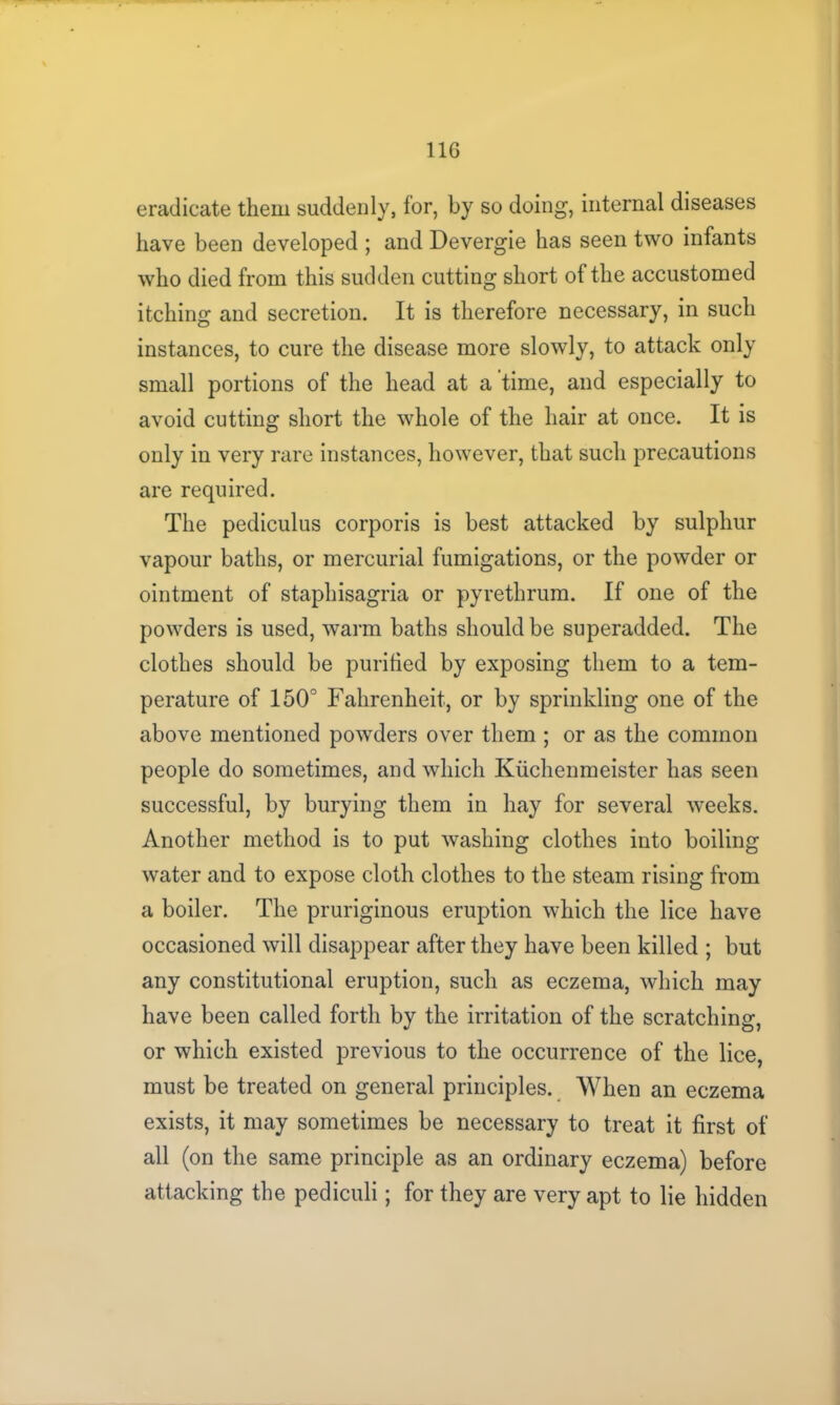 11G eradicate them suddenly, lor, by so doing, internal diseases have been developed ; and Devergie has seen two infants who died from this sudden cutting short of the accustomed itching and secretion. It is therefore necessary, in such instances, to cure the disease more slowly, to attack only small portions of the head at a time, and especially to avoid cutting short the whole of the hair at once. It is only in very rare instances, however, that such precautions are required. The pediculus corporis is best attacked by sulphur vapour baths, or mercurial fumigations, or the powder or ointment of staphisagria or pyrethrum. If one of the powders is used, warm baths should be superadded. The clothes should be purified by exposing them to a tem- perature of 150° Fahrenheit, or by sprinkling one of the above mentioned powders over them ; or as the common people do sometimes, and which Kiichemneister has seen successful, by burying them in hay for several weeks. Another method is to put washing clothes into boiling water and to expose cloth clothes to the steam rising from a boiler. The pruriginous eruption which the lice have occasioned will disappear after they have been killed ; but any constitutional eruption, such as eczema, which may have been called forth by the irritation of the scratching, or which existed previous to the occurrence of the lice, must be treated on general principles. When an eczema exists, it may sometimes be necessary to treat it first of all (on the same principle as an ordinary eczema) before attacking the pediculi; for they are very apt to lie hidden