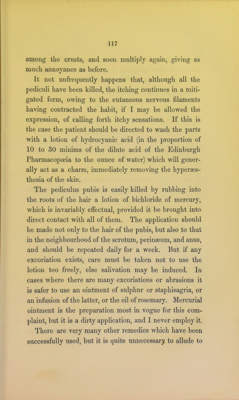 among the crusts, and soon multiply again, giving as much annoyance as before. It not unfrequently happens that, although all the pediculi have been killed, the itching continues in a miti- gated form, owing to the cutaneous nervous filaments having contracted the habit, if I may be allowed the expression, of calling forth itchy sensations. If this is the case the patient should be directed to wash the parts with a lotion of hydrocyanic acid (in the proportion of 10 to 30 minims of the dilute acid of the Edinburgh Pharmacopoeia to the ounce of water) which will gener- ally act as a charm, immediately removing the hyperaes- thesia of the skin. The pediculus pubis is easily killed by rubbing into the roots of the hair a lotion of bichloride of mercury, which is invariably effectual, provided it be brought into direct contact with all of them. The application should be made not only to the hair of the pubis, but also to that in the neighbourhood of the scrotum, perinaeum, and anus, and should be repeated daily for a week. But if any excoriation exists, care must be taken not to use the lotion too freely, else salivation may be induced. In cases where there are many excoriations or abrasions it is safer to use an ointment of sulphur or staphisagria, or an infusion of the latter, or the oil of rosemary. Mercurial ointment is the preparation most in vogue for this com- plaint, but it is a dirty application, and I never employ it. There are very many other remedies which have been successfully used, but it is quite unnecessary to allude to