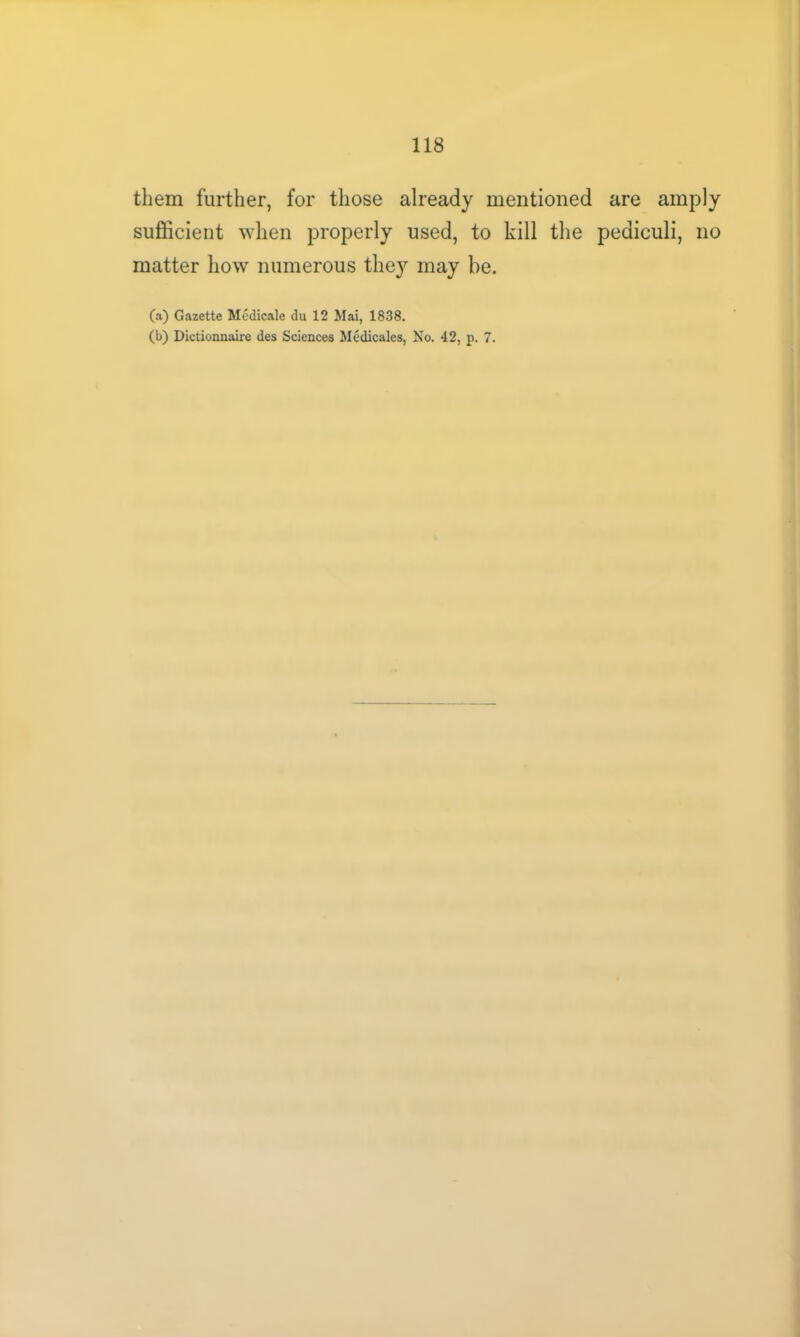 them further, for those already mentioned are amply sufficient when properly used, to kill the pediculi, no matter how numerous they may be. (a) Gazette Medicate du 12 Mai, 1838. (b) Dictionnaire des Sciences Medicales, No. 42, p. 7.