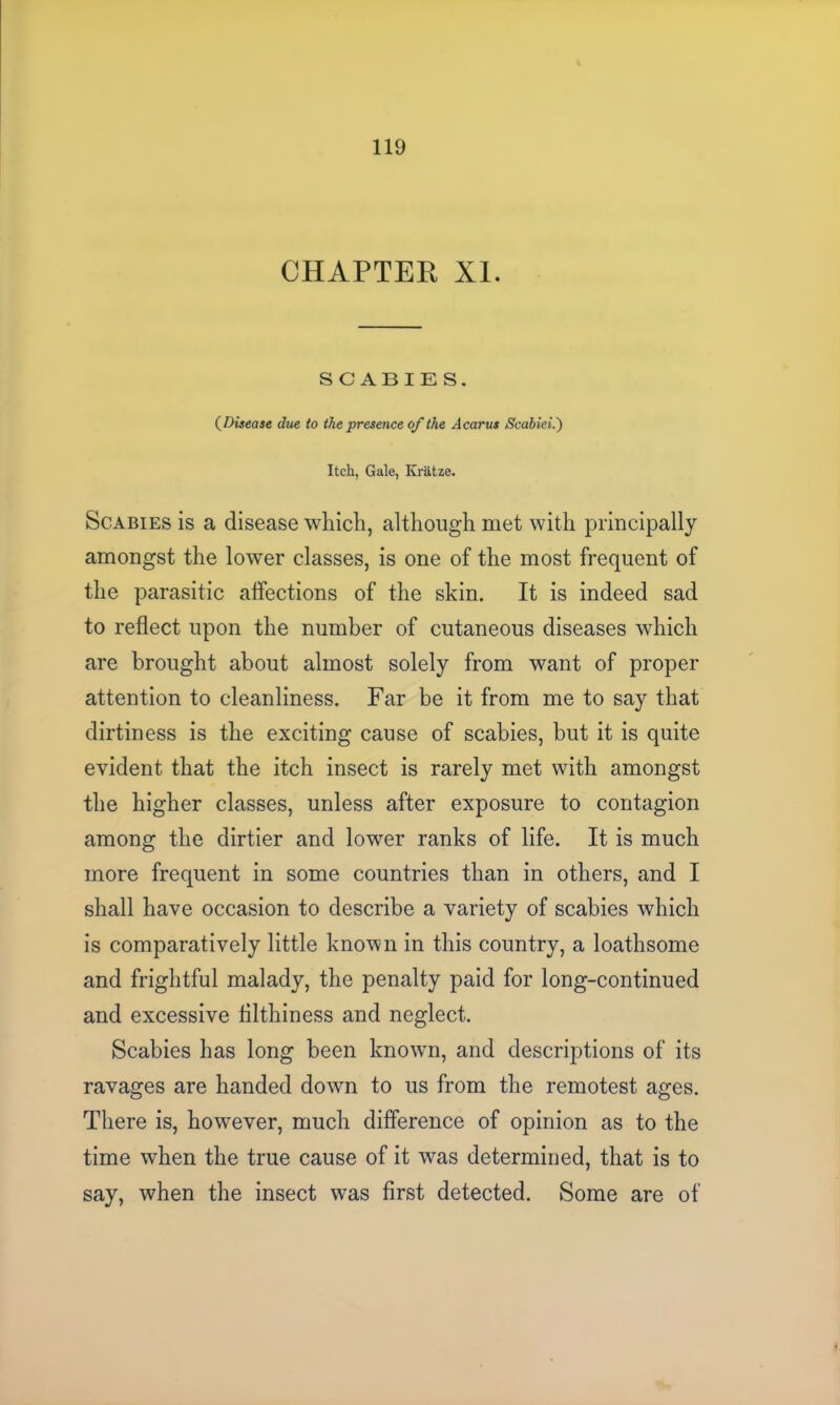 CHAPTER XI. SCABIES. (Disease due to the presence of the Acarus Scabiei.') Itch, Gale, Kratze. Scabies is a disease which, although met with principally amongst the lower classes, is one of the most frequent of the parasitic affections of the skin. It is indeed sad to reflect upon the number of cutaneous diseases which are brought about almost solely from want of proper attention to cleanliness. Far be it from me to say that dirtiness is the exciting cause of scabies, but it is quite evident that the itch insect is rarely met with amongst the higher classes, unless after exposure to contagion among the dirtier and lower ranks of life. It is much more frequent in some countries than in others, and I shall have occasion to describe a variety of scabies which is comparatively little known in this country, a loathsome and frightful malady, the penalty paid for long-continued and excessive fllthiness and neglect. Scabies has long been known, and descriptions of its ravages are handed down to us from the remotest ages. There is, however, much difference of opinion as to the time when the true cause of it was determined, that is to say, when the insect was first detected. Some are of