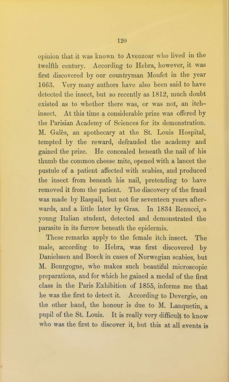 opinion that it was known to Avenzoar who lived in the twelfth century. According to Hebra, however, it was first discovered by our countryman Moufet in the year 16G3. Very many authors have also been said to have detected the insect, but so recently as 1812, much doubt existed as to whether there was, or was not, an itch- insect. At this time a considerable prize was offered by the Parisian Academy of Sciences for its demonstration. M. Galbs, an apothecary at the St. Louis Hospital, tempted by the reward, defrauded the academy and gained the prize. He concealed beneath the nail of his thumb the common cheese mite, opened with a lancet the pustule of a patient affected with scabies, and produced the insect from beneath his nail, pretending to have removed it from the patient. The discovery of the fraud was made by Raspail, but not for seventeen years after- wards, and a little later by Gras. In 1834 Renucci, a young Italian student, detected and demonstrated the parasite in its furrow beneath the epidermis. These remarks apply to the female itch insect. The male, according to Hebra, was first discovered by Danielssen and Boeck in cases of Norwegian scabies, but M. Bourgogne, who makes such beautiful microscopic preparations, and for which he gained a medal of the first class in the Paris Exhibition of 1855, informs me that he was the first to detect it. According to Devergie, on the other hand, the honour is due to M. Lanquetin, a pupil of the St. Louis. It is really very difficult to know who was the first to discover it, but this at all events is