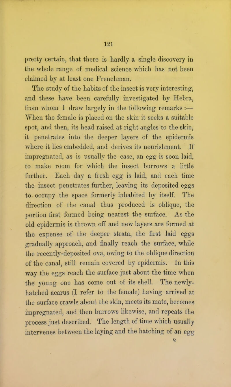 pretty certain, that there is hardly a single discovery in the whole range of medical science which has not been claimed by at least one Frenchman. The study of the habits of the insect is very interesting, and these have been carefully investigated by Hebra, from whom I draw largely in the following remarks :— When the female is placed on the skin it seeks a suitable spot, and then, its head raised at right angles to the skin, it penetrates into the deeper layers of the epidermis where it lies embedded, and derives its nourishment. If impregnated, as is usually the case, an egg is soon laid, to make room for which the insect burrows a little further. Each day a fresh egg is laid, and each time the insect penetrates further, leaving its deposited eggs to occupy the space formerly inhabited by itself. The direction of the canal thus produced is oblique, the portion first formed being nearest the surface. As the old epidermis is thrown off and new layers are formed at the expense of the deeper strata, the first laid eggs gradually approach, and finally reach the surface, while the recently-deposited ova, owing to the oblique direction of the canal, still remain covered by epidermis. In this way the eggs reach the surface just about the time when the young one has come out of its shell. The newly- hatched acarus (I refer to the female) having arrived at the surface crawls about the skin, meets its mate, becomes impregnated, and then burrows likewise, and repeats the process just described. The length of time which usually intervenes between the laying and the hatching of an egg Q