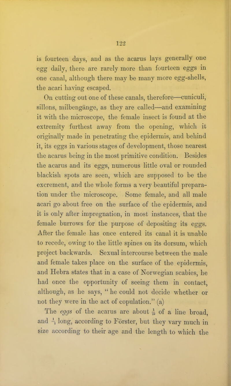 is fourteen days, and as the acarus lays generally one egg daily, there are rarely more than fourteen eggs in one canal, although there may be many more egg-shells, the acari having escaped. On cutting out one of these canals, therefore—cuniculi, sillons, milbengange, as they are called—and examining it with the microscope, the female insect is found at the extremity furthest away from the opening, which it originally made in penetrating the. epidermis, and behind it, its eggs in various stages of development, those nearest the acarus being in the most primitive condition. Besides the acarus and its eggs, numerous little oval or rounded blackish spots are seen, which are supposed to be the excrement, and the whole forms a very beautiful prepara- tion under the microscope. Some female, and all male acari go about free on the surface of the epidermis, and it is only after impregnation, in most instances, that the female burrows for the purpose of depositing its eggs. After the female has once entered its canal it is unable to recede, owing to the little spines on its dorsum, which project backwards. Sexual intercourse between the male and female takes place on the surface of the epidermis, and Ilebra states that in a case of Norwegian scabies, he had once the opportunity of seeing them in contact, although, as he says, “ he could not decide whether or not they were in the act of copulation.” (a) The eggs of the acarus are about ^ of a line broad, and \ long, according to Forster, but they vary much in size according to their age and the length to which the