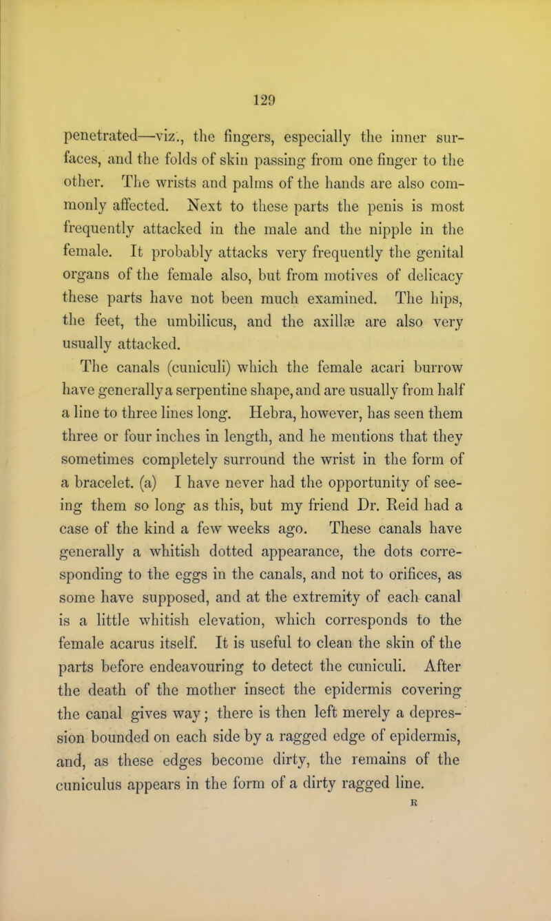 penetrated—viz., the fingers, especially the inner sur- faces, and the folds of skin passing from one finger to the other. The wrists and palms of the hands are also com- monly affected. Next to these parts the penis is most frequently attacked in the male and the nipple in the female. It probably attacks very frequently the genital organs of the female also, but from motives of delicacy these parts have not been much examined. The hips, the feet, the umbilicus, and the axillre are also very usually attacked. The canals (cuniculi) which the female acari burrow have generally a serpentine shape, and are usually from half a line to three lines long. Hebra, however, has seen them three or four inches in length, and he mentions that they sometimes completely surround the wrist in the form of a bracelet, (a) I have never had the opportunity of see- ing them so long as this, but my friend Dr. Reid had a case of the kind a few weeks ago. These canals have generally a whitish dotted appearance, the dots corre- sponding to the eggs in the canals, and not to orifices, as some have supposed, and at the extremity of each canal is a little whitish elevation, which corresponds to the female acarus itself. It is useful to clean the skin of the parts before endeavouring to detect the cuniculi. After the death of the mother insect the epidermis covering the canal gives way; there is then left merely a depres- sion bounded on each side by a ragged edge of epidermis, and, as these edges become dirty, the remains of the cuniculus appears in the form of a dirty ragged line. R