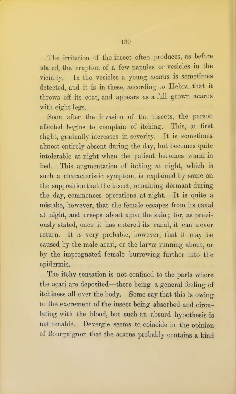 The irritation of the insect often produces, as before stated, the eruption of a few papules or vesicles in the vicinity. In the vesicles a young acarus is sometimes detected, and it is in these, according to Hebra, that it throws off its coat, and appears as a full grown acarus with eight legs. Soon after the invasion of the insects, the person affected begins to complain of itching. This, at first slight, gradually increases in severity. It is sometimes almost entirely absent during the day, but becomes quite intolerable at night when the patient becomes warm in bed. This augmentation of itching at night, which is such a characteristic symptom, is explained by some on the supposition that the insect, remaining dormant during the day, commences operations at night. It is quite a mistake, however, that the female escapes from its canal at night, and creeps about upon the skin; for, as previ- ously stated, once it has entered its canal, it can never return. It is very probable, however, that it may be caused by the male acari, or the larvae running about, or by the impregnated female burrowing further into the epidermis. The itchy sensation is not confined to the parts where the acari are deposited—there being a general feeling of itchiness all over the body. Some say that this is owing to the excrement of the insect being absorbed and circu- lating with the blood, but such an absurd hypothesis is not tenable. Devergie seems to coincide in the opinion of Bourguignon that the acarus probably contains a kind