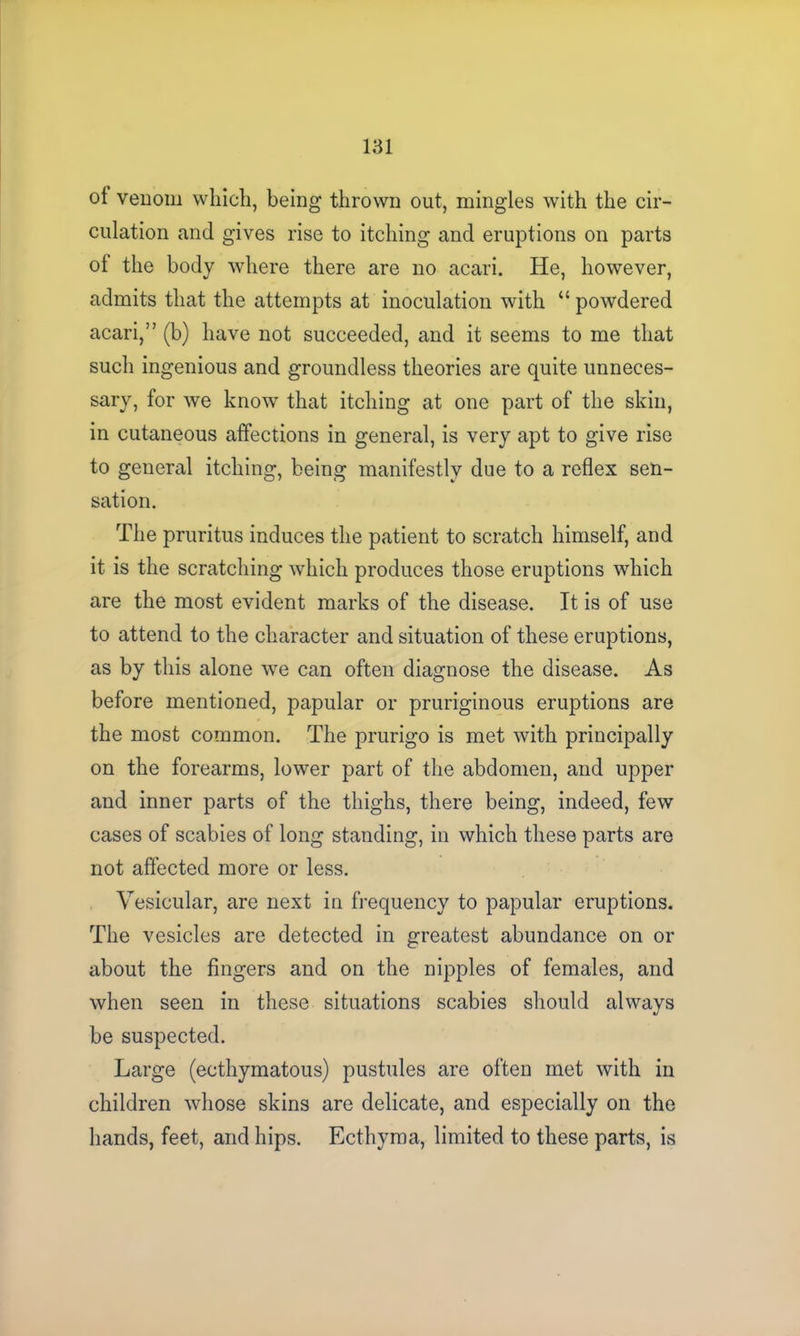 of venom which, being thrown out, mingles with the cir- culation and gives rise to itching and eruptions on parts of the body where there are no acari. He, however, admits that the attempts at inoculation with “ powdered acari,” (b) have not succeeded, and it seems to me that such ingenious and groundless theories are quite unneces- sary, for we know that itching at one part of the skin, in cutaneous affections in general, is very apt to give rise to general itching, being manifestly due to a reflex sen- sation. The pruritus induces the patient to scratch himself, and it is the scratching which produces those eruptions which are the most evident marks of the disease. It is of use to attend to the character and situation of these eruptions, as by this alone we can often diagnose the disease. As before mentioned, papular or pruriginous eruptions are the most common. The prurigo is met with principally on the forearms, lower part of the abdomen, and upper and inner parts of the thighs, there being, indeed, few cases of scabies of long standing, in which these parts are not affected more or less. Vesicular, are next in frequency to papular eruptions. The vesicles are detected in greatest abundance on or about the fingers and on the nipples of females, and when seen in these situations scabies should always be suspected. Large (ecthymatous) pustules are often met with in children whose skins are delicate, and especially on the hands, feet, and hips. Ecthyma, limited to these parts, is