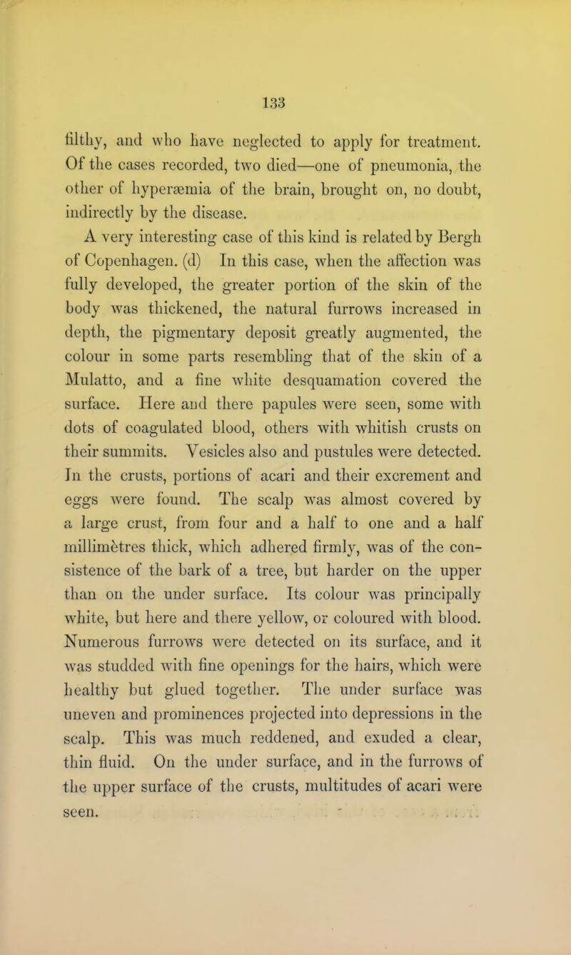 filthy, and who have neglected to apply lor treatment. Of the cases recorded, two died—one of pneumonia, the other of hyperaemia of the brain, brought on, no doubt, indirectly by the disease. A very interesting case of this kind is related by Bergh of Copenhagen, (d) In this case, when the affection was fully developed, the greater portion of the skin of the body was thickened, the natural furrows increased in depth, the pigmentary deposit greatly augmented, the colour in some parts resembling that of the skin of a Mulatto, and a fine white desquamation covered the surface. Here and there papules were seen, some with dots of coagulated blood, others with whitish crusts on their summits. Vesicles also and pustules were detected. In the crusts, portions of acari and their excrement and eggs were found. The scalp was almost covered by a large crust, from four and a half to one and a half millimetres thick, which adhered firmly, was of the con- sistence of the bark of a tree, but harder on the upper than on the under surface. Its colour was principally white, but here and there yellow, or coloured with blood. Numerous furrows were detected on its surface, and it was studded with fine openings for the hairs, which were healthy but glued together. The under surface was uneven and prominences projected into depressions in the scalp. This was much reddened, and exuded a clear, thin fluid. On the under surface, and in the furrows of the upper surface of the crusts, multitudes of acari were seen.