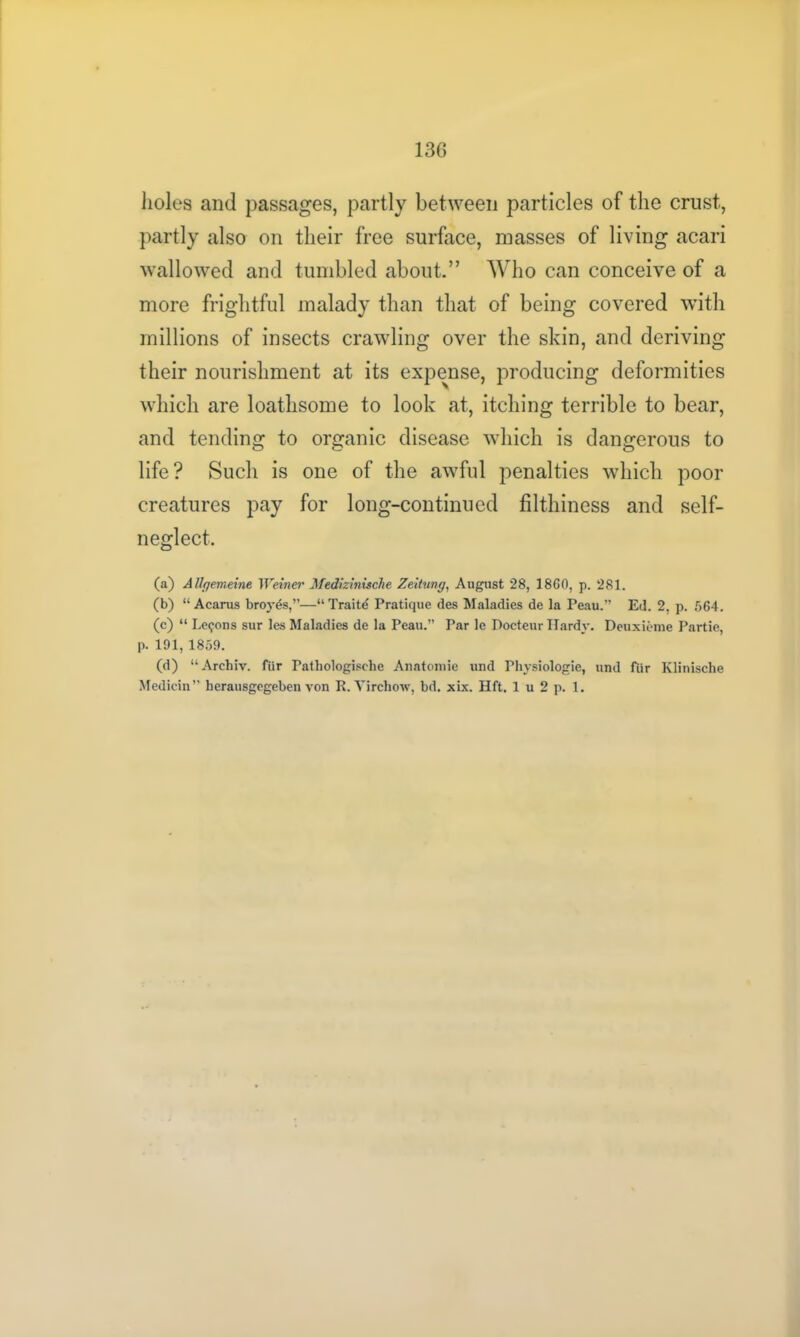 holes and passages, partly between particles of the crust, partly also on their free surface, masses of living acari wallowed and tumbled about.” Who can conceive of a more frightful malady than that of being covered with millions of insects crawling over the skin, and deriving their nourishment at its expense, producing deformities which are loathsome to look at, itching terrible to bear, and tending to organic disease which is dangerous to life? Such is one of the awful penalties which poor creatures pay for long-continued filthiness and self- neglect. (a) Allgemeine Weiner Medizinisclie Zeitung, August 28, 1860, p. 281. (b) “ Acarus broy^s,”—“Traits Pratique des Maladies de la Peau.” Ed. 2, p. 564. (c) “ Lemons sur les Maladies de la Peau.” Par le Docteur Hardy. Deuxieme Partie, p. 191, 1859. (d) “Archiv. fiir Pathologische Anatomie und Physiologie, und fiir Klinische Medicin” herausgegeben von R. Virchow, bd. xix. Hft. 1 u 2 p. 1.