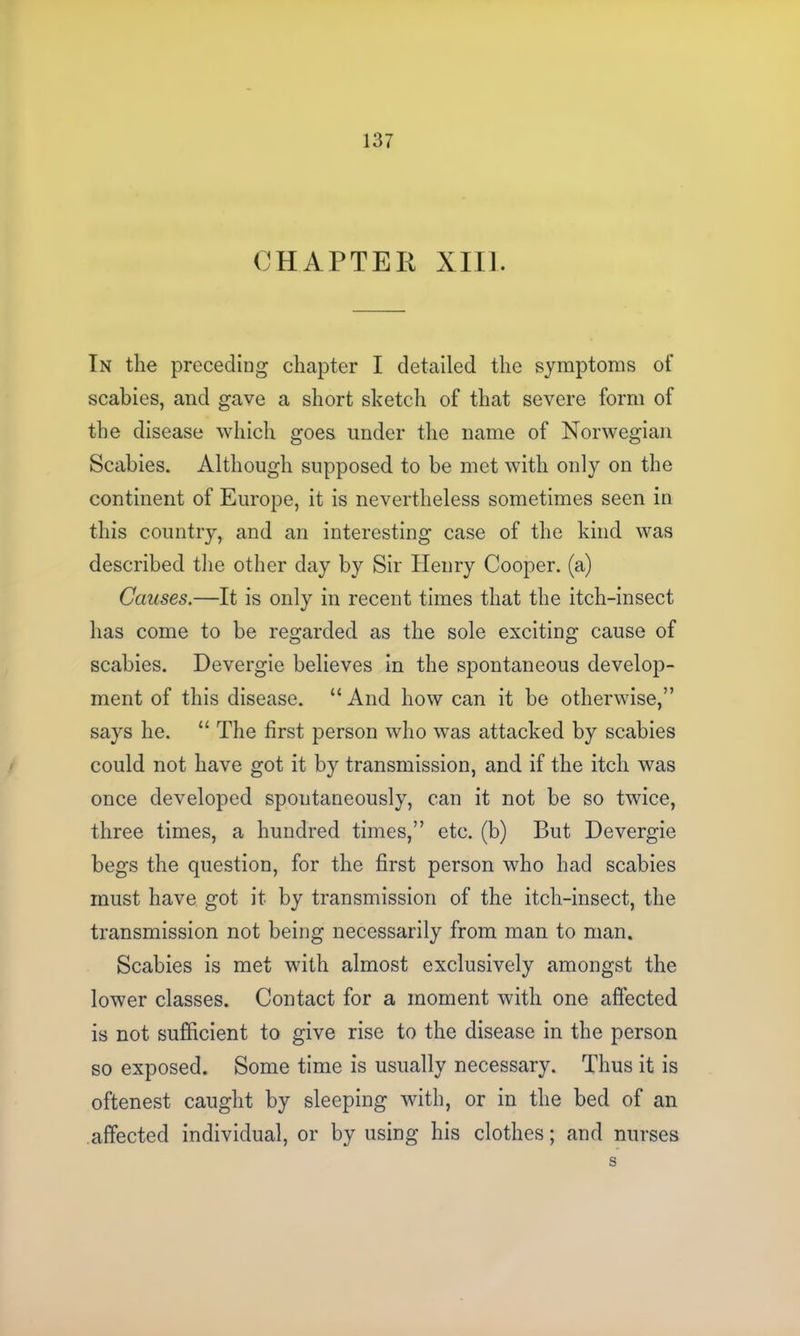 CHAPTER XIII. In the preceding chapter I detailed the symptoms of scabies, and gave a short sketch of that severe form of the disease which goes under the name of Norwegian Scabies. Although supposed to be met with only on the continent of Europe, it is nevertheless sometimes seen in this country, and an interesting case of the kind was described the other day by Sir Henry Cooper, (a) Causes.—It is only in recent times that the itch-insect has come to be regarded as the sole exciting cause of scabies. Devergie believes in the spontaneous develop- ment of this disease. “And how can it be otherwise,” says he. “ The first person who was attacked by scabies could not have got it by transmission, and if the itch was once developed spontaneously, can it not be so twice, three times, a hundred times,” etc. (b) But Devergie begs the question, for the first person who had scabies must have got it by transmission of the itch-insect, the transmission not being necessarily from man to man. Scabies is met with almost exclusively amongst the lower classes. Contact for a moment with one affected is not sufficient to give rise to the disease in the person so exposed. Some time is usually necessary. Thus it is oftenest caught by sleeping with, or in the bed of an affected individual, or by using his clothes; and nurses