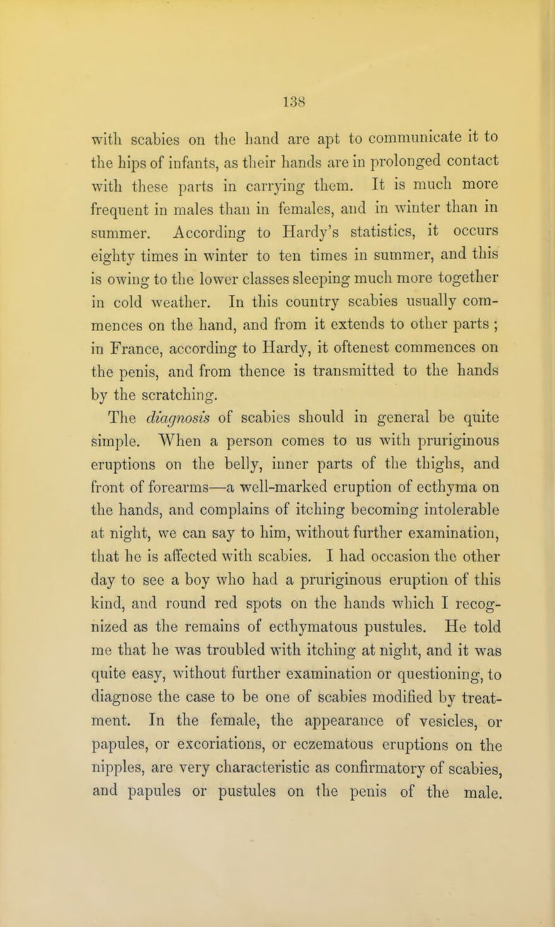 with scabies on the hand are apt to communicate it to the hips of infants, as their hands are in prolonged contact with these parts in carrying them. It is much more frequent in males than in females, and in winter than in summer. According to Hardy’s statistics, it occurs eighty times in winter to ten times in summer, and this is owing to the lower classes sleeping much more together in cold weather. In this country scabies usually com- mences on the hand, and from it extends to other parts ; in France, according to Hardy, it oftenest commences on the penis, and from thence is transmitted to the hands by the scratching. The diagnosis of scabies should in general be quite simple. When a person comes to us with pruriginous eruptions on the belly, inner parts of the thighs, and front of forearms—a well-marked eruption of ecthyma on the hands, and complains of itching becoming intolerable at night, we can say to him, without further examination, that he is affected with scabies. I had occasion the other day to see a boy who had a pruriginous eruption of this kind, and round red spots on the hands which I recog- nized as the remains of ecthymatous pustules. He told me that lie was troubled with itching at night, and it was quite easy, without further examination or questioning, to diagnose the case to be one of scabies modified by treat- ment. In the female, the appearance of vesicles, or papules, or excoriations, or eczematous eruptions on the nipples, are very characteristic as confirmatory of scabies, and papules or pustules on the penis of the male.