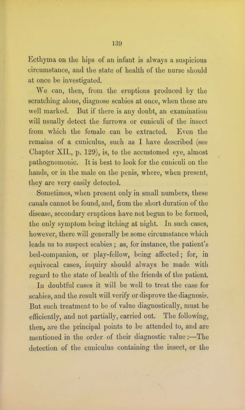 Ecthyma on the hips of an infant is always a suspicious circumstance, and the state of health of the nurse should at once he investigated. We can, then, from the eruptions produced by the scratching alone, diagnose scabies at once, when these are well marked. But if there is any doubt, an examination will usually detect the furrows or cuniculi of the insect from which the female can be extracted. Even the remains of a cuniculus, such as I have described (see Chapter XII., p. 129), is, to the accustomed eye, almost pathognomonic. It is best to look for the cuniculi on the hands, or in the male on the penis, where, when present, they are very easily detected. Sometimes, when present only in small numbers, these canals cannot be found, and, from the short duration of the disease, secondary eruptions have not begun to be formed, the only symptom being itching at night. In such cases, however, there will generally be some circumstance which leads us to suspect scabies ; as, for instance, the patient’s bed-companion, or play-fellow, being affected; for, in equivocal cases, inquiry should always be made with regard to the state of health of the friends of the patient. In doubtful cases it will be well to treat the case for scabies, and the result will verify or disprove the diagnosis. But such treatment to be of value diagnostically, must be efficiently, and not partially, carried out. The following, then, are the principal points to be attended to, and are mentioned in the order of their diagnostic value:—The detection of the cuniculus containing the insect, or the