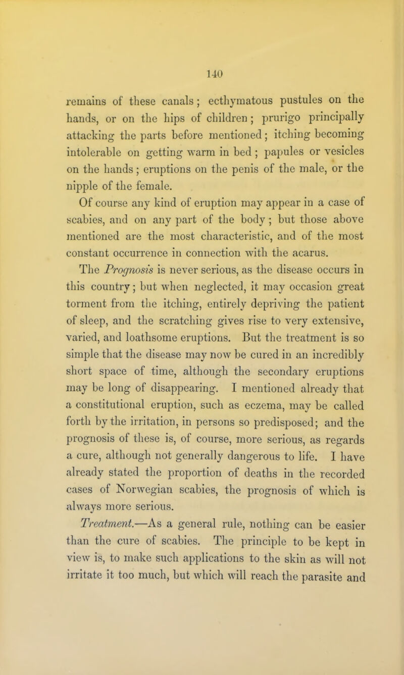 remains of these canals; ecthymatous pustules on the hands, or on the hips of children; prurigo principally attacking the parts before mentioned; itching becoming intolerable on getting warm in bed ; papules or vesicles on the hands; eruptions on the penis of the male, or the nipple of the female. Of course any kind of eruption may appear in a case of scabies, and on any part of the body ; but those above mentioned are the most characteristic, and of the most constant occurrence in connection with the acarus. The Prognosis is never serious, as the disease occurs in this country; but when neglected, it may occasion great torment from the itching, entirely depriving the patient of sleep, and the scratching gives rise to very extensive, varied, and loathsome eruptions. But the treatment is so simple that the disease may now be cured in an incredibly short space of time, although the secondary eruptions may be long of disappearing. I mentioned already that a constitutional eruption, such as eczema, may be called forth by the irritation, in persons so predisposed; and the prognosis of these is, of course, more serious, as regards a cure, although not generally dangerous to life. I have already stated the proportion of deaths in the recorded cases of Norwegian scabies, the prognosis of which is always more serious. Treatment.—As a general rule, nothing can be easier than the cure of scabies. The principle to be kept in view is, to make such applications to the skin as will not irritate it too much, but which will reach the parasite and