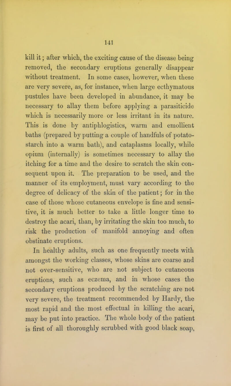 kill it; after which, the exciting cause of the disease being removed, the secondary eruptions generally disappear without treatment. In some cases, however, when these are very severe, as, for instance, when large ecthymatous pustules have been developed in abundance, it may be necessary to allay them before applying a parasiticide which is necessarily more or less irritant in its nature. This is done by antiphlogistics, warm and emollient baths (prepared by putting a couple of handfuls of potato- starch into a warm bath), and cataplasms locally, while opium (internally) is sometimes necessary to allay the itching for a time and the desire to scratch the skin con- sequent upon it. The preparation to be used, and the manner of its employment, must vary according to the degree of delicacy of the skin of the patient; for in the case of those whose cutaneous envelope is fine and sensi- tive, it is much better to take a little longer time to destroy the acari, than, by irritating the skin too much, to risk the production of manifold annoying and often obstinate eruptions. In healthy adults, such as one frequently meets with amongst the working classes, whose skins are coarse and not over-sensitive, who are not subject to cutaneous eruptions, such as eczema, and in whose cases the secondary eruptions produced by the scratching are not very severe, the treatment recommended by Hardy, the most rapid and the most effectual in killing the acari, may be put into practice. The whole body of the patient is first of all thoroughly scrubbed with good black soap,