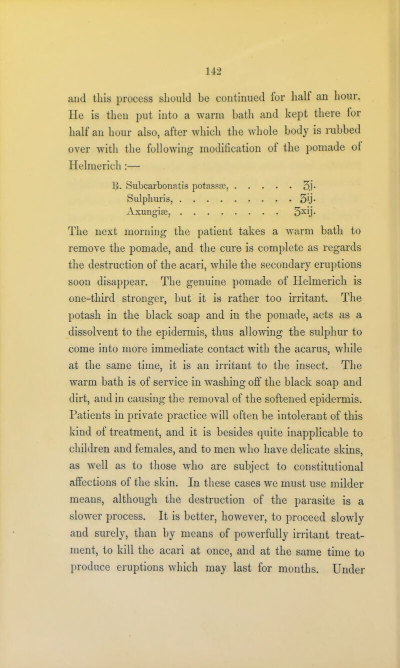 and this process should be continued for half an hour. He is then put into a warm bath and kept there lor half an hour also, after which the whole body is rubbed over with the following modification of the pomade ol Helmerich:— ljL Subcarbonatis potassse, 3j- Sulplmris, Axungia^, 3xij* The next morning the patient takes a warm bath to remove the pomade, and the cure is complete as regards the destruction of the acari, while the secondary eruptions soon disappear. The genuine pomade of Helmerich is one-third stronger, but it is rather too irritant. The potash in the black soap and in the pomade, acts as a dissolvent to the epidermis, thus allowing the sulphur to come into more immediate contact with the acarus, while at the same time, it is an irritant to the insect. The warm bath is of service in washing off the black soap and dirt, and in causing the removal of the softened epidermis. Patients in private practice will often be intolerant of this kind of treatment, and it is besides quite inapplicable to children and females, and to men who have delicate skins, as well as to those who are subject to constitutional affections of the skin. In these cases we must use milder means, although the destruction of the parasite is a slower process. It is better, however, to proceed slowly and surely, than by means of powerfully irritant treat- ment, to kill the acari at once, and at the same time to produce eruptions which may last for months. Under