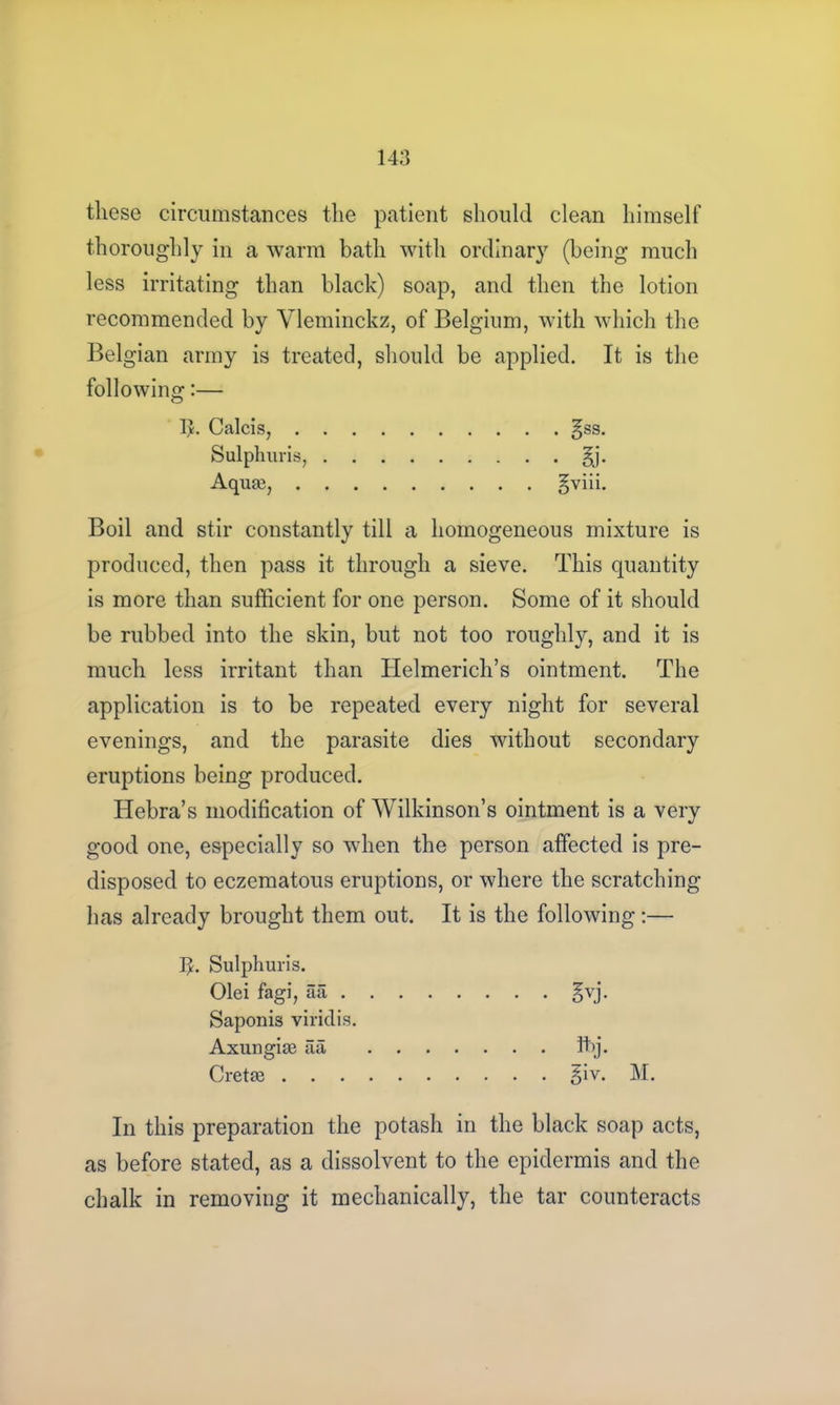 these circumstances the patient should clean himself thoroughly in a warm bath with ordinary (being much less irritating than black) soap, and then the lotion recommended by Vleminckz, of Belgium, with which the Belgian army is treated, should be applied. It is the following:— I>. Calcis, gss. Sulphuris, §j. Aquas, §viii. Boil and stir constantly till a homogeneous mixture is produced, then pass it through a sieve. This quantity is more than sufficient for one person. Some of it should be rubbed into the skin, but not too roughly, and it is much less irritant than Helmerich’s ointment. The application is to be repeated every night for several evenings, and the parasite dies without secondary eruptions being produced. Hebra’s modification of Wilkinson’s ointment is a very good one, especially so when the person affected is pre- disposed to eczematous eruptions, or where the scratching has already brought them out. It is the following:— ]}. Sulphuris. Olei fagi, aa §vj. Saponis viridis. Axungice aa ffij. Creta3 giv. M. In this preparation the potash in the black soap acts, as before stated, as a dissolvent to the epidermis and the chalk in removing it mechanically, the tar counteracts