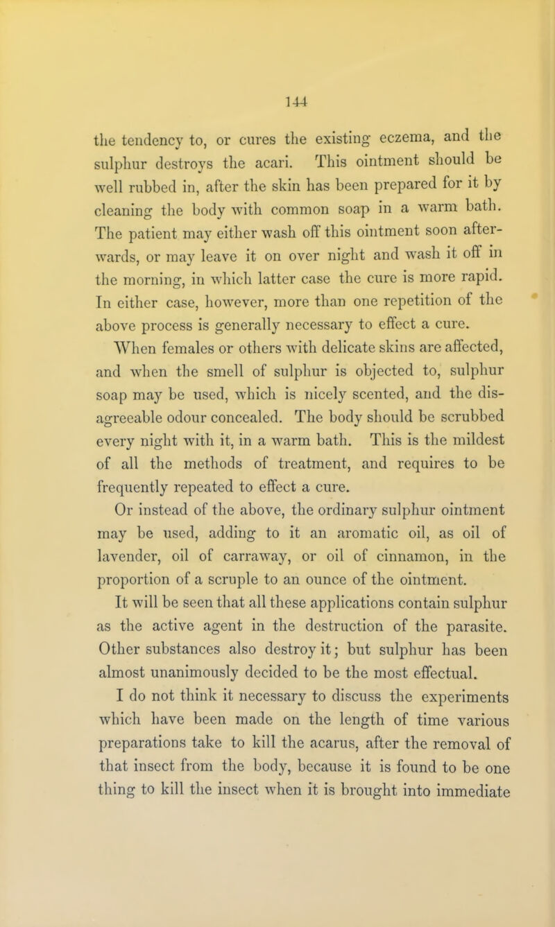 the tendency to, or cures the existing* eczema, and the sulphur destroys the acari. This ointment should be well rubbed in, after the skin has been prepared for it by cleaning the body with common soap in a warm bath. The patient may either wash oft this ointment soon after- wards, or may leave it on over night and wash it off in the morning, in which latter case the cure is more rapid. In either case, however, more than one repetition of the above process is generally necessary to effect a cure. When females or others with delicate skins are affected, and when the smell of sulphur is objected to, sulphur soap may be used, which is nicely scented, and the dis- agreeable odour concealed. The body should be scrubbed every night with it, in a warm bath. This is the mildest of all the methods of treatment, and requires to be frequently repeated to effect a cure. Or instead of the above, the ordinary sulphur ointment may be used, adding to it an aromatic oil, as oil of lavender, oil of carraway, or oil of cinnamon, in the proportion of a scruple to an ounce of the ointment. It will be seen that all these applications contain sulphur as the active agent in the destruction of the parasite. Other substances also destroy it; but sulphur has been almost unanimously decided to be the most effectual. I do not think it necessary to discuss the experiments which have been made on the length of time various preparations take to kill the acarus, after the removal of that insect from the body, because it is found to be one thing to kill the insect when it is brought into immediate