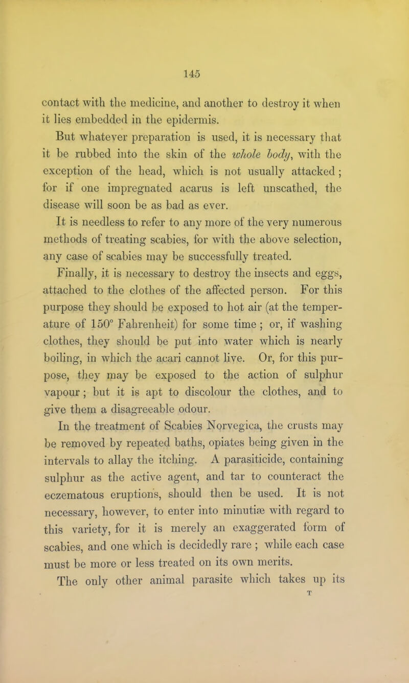 contact with the medicine, and another to destroy it when it lies embedded in the epidermis. But whatever preparation is used, it is necessary that it be rubbed into the skin of the whole body, with the exception of the head, which is not usually attacked ; for if one impregnated acarus is left unscathed, the disease will soon be as bad as ever. It is needless to refer to any more of the very numerous methods of treating scabies, for with the above selection, any case of scabies may be successfully treated. Finally, it is necessary to destroy the insects and eggs, attached to the clothes of the affected person. For this purpose they should be exposed to hot air (at the temper- ature of 150° Fahrenheit) for some time ; or, if washing clothes, they should be put into water which is nearly boiling, in which the acari cannot live. Or, for this pur- pose, they may be exposed to the action of sulphur vapour ; but it is apt to discolour the clothes, and to give them a disagreeable odour. In the treatment of Scabies Norvegica, the crusts may be removed by repeated baths, opiates being given in the intervals to allay the itching. A parasiticide, containing sulphur as the active agent, and tar to counteract the eczematous eruptions, should then be used. It is not necessary, however, to enter into minutiae with regard to this variety, for it is merely an exaggerated form of scabies, and one which is decidedly rare ; while each case must be more or less treated on its own merits. The only other animal parasite which takes up its