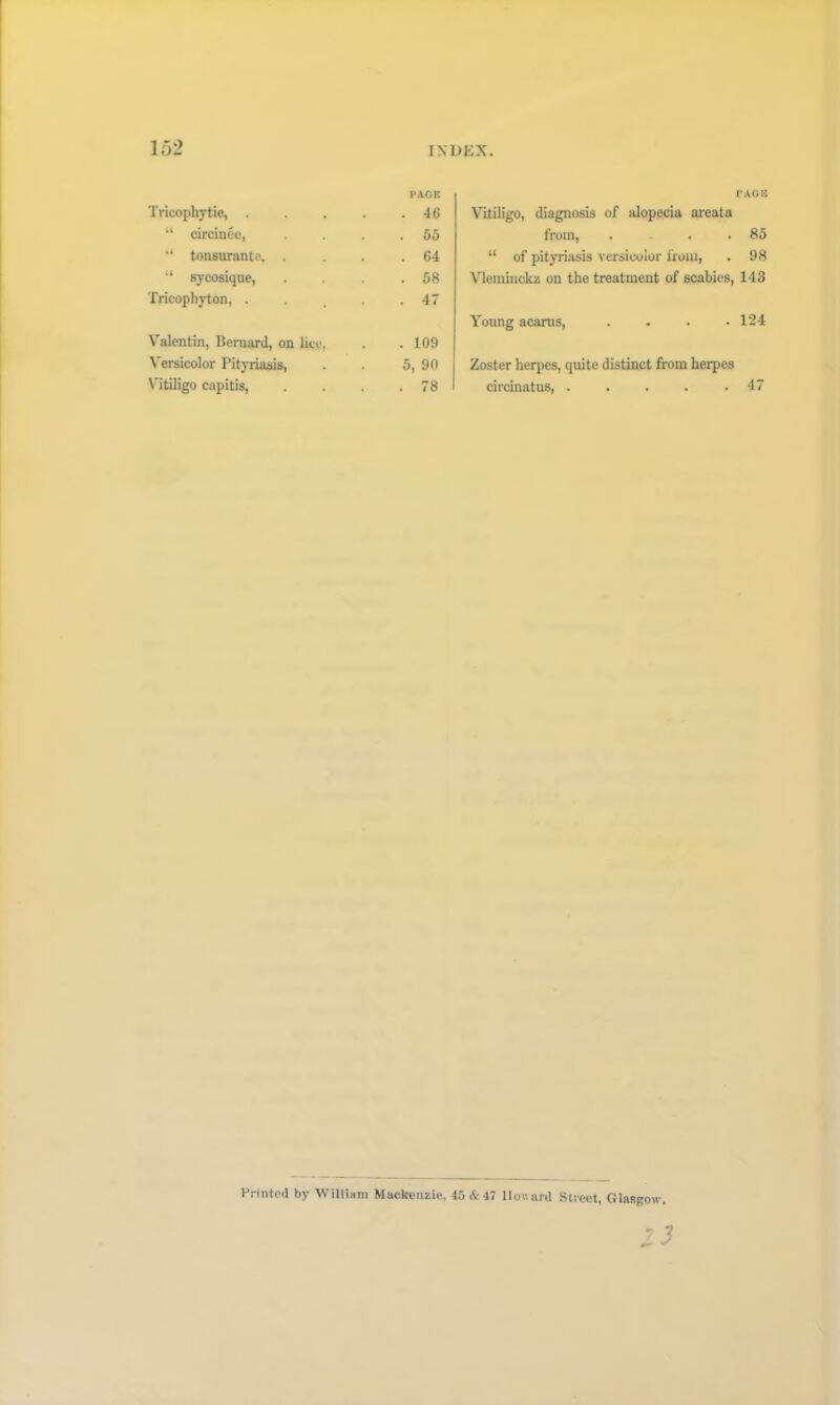 Tricophytie, PAGE . 4C “ circinec, . 55 “ tonsurante, . . G4 “ sycosique, . 58 Tricophyton, . . 47 Valentin, Bernard, on lice, . 109 Versicolor Pityriasis, 5, 90 Vitiligo capitis, . 78 PAGE Vitiligo, diagnosis of alopecia areata from, . . .85 “ of pityriasis versicolor from, . 98 Vlemiuckz on the treatment of scabies, 143 Young acarus, .... 124 Zoster herpes, quite distinct from herpes circinatus, . . . . .47 Printed by William Mackenzie, 45 & 47 Howard Street, Glasgow. 13