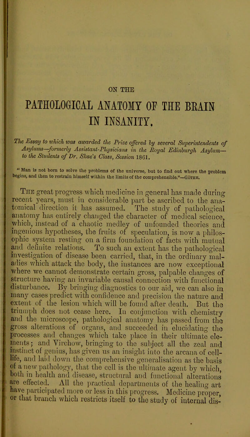 PATHOLOGICAL ANATOMY OF THE BEAIN IN INSANITY. The Essay to which was awarded the Prize offered hy several Superintendents of Asylums formerly Assistant-Physicians in the Royal Edinburgh Asylum— to the SludenU of Dr. Shae's Class, Session 1861. ** Man is not born to solve the problems of the universe, but to find out where the problem begins, and then to restrain himself within the limits of the comprehensible.”—Guthe. The great progress which medicine in general has made during recent years, must iu considerable part be ascribed to the ana- tomical direction it has assumed. The study of pathological anatomy has entirely changed the character of medical science, which, instead of a chaotic medley of unfounded theories and ingenious hypotheses, the fruits of speculation, is now a philos- ophic system resting on a firm foundation of facts with mutual and definite relations. To such an extent has the pathological investigation of disease been carried, that, in the ordinary mal- adies which attack the body, the instances are now exceptional W'here we cannot demonstrate certain gross, palpable changes of structure having an invariable causal connection with functional disturbance. By bringing diagnostics to our aid, we can also in many cases predict with confidence and precision the nature and extent of the lesion Avhich will be found after death. But tho triumph does not cease here. In conjunction with chemistry and the microscope, pathological anatomy has passed from the gross alterations of organs, and succeeded in elucidating the processes and changes which take place in their ultimate ele- ments; and Virchow, bringing to the subject all the zeal and instinct of genius, has given us an insight into the arcana of cell- life, and laid down the comprehensive generalisation as the basis of a iiew pathology, that the cell is tlie ultimate agent by which, both in health and disease, structural and functional alterations are effected. All the ])ractical departments of the healing art have participated more or less in this progress. Medicine proper, or that branch which restricts itself to the study of internal dis-