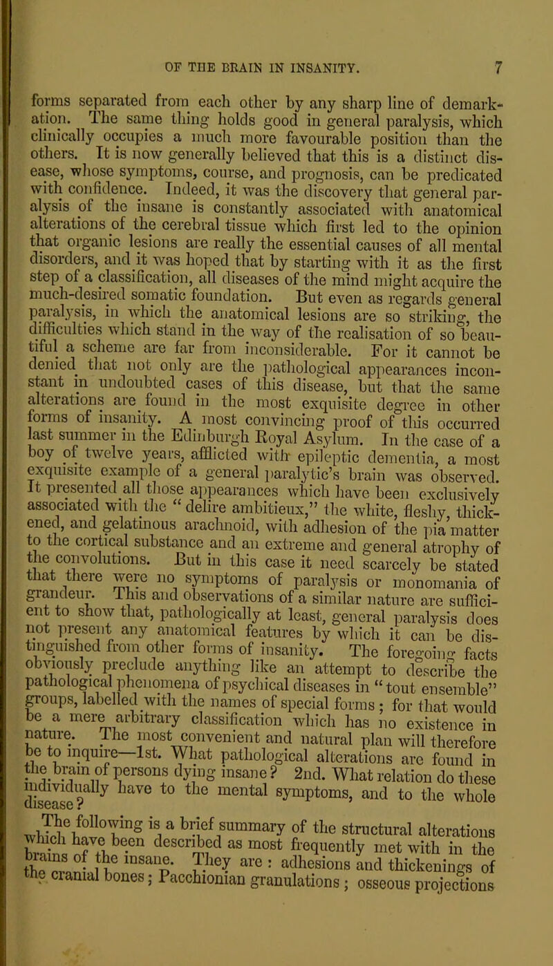 forms separated froni each other by any sharp line of demark- ation. The same thing holds good in general paralysis, which clinically occupies a much more favourable position than the others. It is now generally believed that this is a distinct dis- ease, whose symptoms, course, and prognosis, can be predicated with confidence. Indeed, it was the discovery that general par- alysis of the insane is constantly associated with anatomical alterations of the cerebral tissue which first led to the opinion that organic lesions are really the essential causes of all mental disorders, aud it was hoped that by starting with it as the first step of a classification, all diseases of the mind might acquire the much-desiied somatic foundation. But even as regards general paralysis, in which the anatomical lesions are so strilcing, the difficidties which stand in the way of the realisation of so beau- tiful a scheme are far from incoirsiderable. For it cannot be denied^ that not only are the ]rathological appearances incon- stant in undoubted cases of this disease, but that the same alterations are found in the most exquisite degree in other foims of insanity. A most convincmg proof of tliis occurred last summer in the Edinburgh Koyal Asylum. In the case of a boy of twelve jmars, afflicted with epileptic dementia, a most exquisite example of a general paralytic’s brain was observed. It piGSGiitcd all tliosG aj)pGaraiicGs whicli liavG bGGii GxcliisivGlv associated with the “ delire ambitieux,” the white, fleshy thick- ened, and gelatuious arachnoid, with adhesion of the i)ia matter to the cortical substance and an extreme and general atrophy of the convolutions. But in this case it need scarcely be stated tliat tliere were no symptoms of paralysis or monomania of grandeur. This and observations of a similar nature are suffici- ent to show that, pathologically at least, general paralysis does not present any anatomical features by which it can be dis- tm-uished froin other forins of insanity. The foregoing facts anything like an attempt to describe the pathological phenomena of psychical diseases in “tout ensemble” poups, labelled with the names of special forms ; for that would be a mere arbitrary classification which has no existence in nature. The inost convenient and natural plan will therefore be to inquire—1st. What pathological alterations are found in the brain of persons dying insane ? 2nd. What relation do these disease?^ mental symptoms, and to the whole ^ brief summary of the structural alterations described as most frequently met with in the brains of th^e insane. They are : adhesions and thickenings of the ciamal bones; Pacchionian granulations; osseous projections