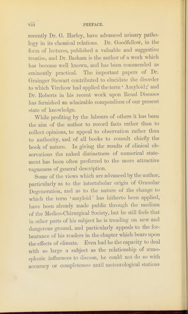 recently Dr. G. Harley, liave advanced urinary patho- logy in its chemical relations. Dr. Goodfellow, in the form of lectures, published a valuable and suggestive treatise, and Dr. Basham is the author of a work which has become well known, and has been commended as eminently practical. The important papers of Dr. Grainger Stewart contributed to elucidate the disorder to which Virchow had apphed the term ' Amyloidand Dr. Eoberts in his recent work upon Eenal Diseases has fiu-nished an admirable compendium of our present state of knowledge. Wliile profiting by the labours of others it has been the aim of the author to record facts rather than to collect opinions, to appeal to observation rather than to authority, and of all books to consult chiefly the book of nature. In giving the results of chnical ob- servations the naked distinctness of numerical state- ment has been often preferred to the more attractive vagueness of general description. Some of the views which are advanced by the author, particularly as to the intertubular origin of Granular Degeneration, and as to the nature of the change to which the term ' amyloid' has hitherto been applied, have been already made public through the medium of the Medico-Chirurgical Society, but he still feels that in other parts of his subject he is treading on new and dangerous ground, and particularly appeals to the for- bearance of his readers in the chapter which bears upon the effects of chmate. Even had he the capacity to deal with so large a subject as the relationship of atmo- spheric influences to disease, he could not do so with accuracy or completeness until meteorological stations