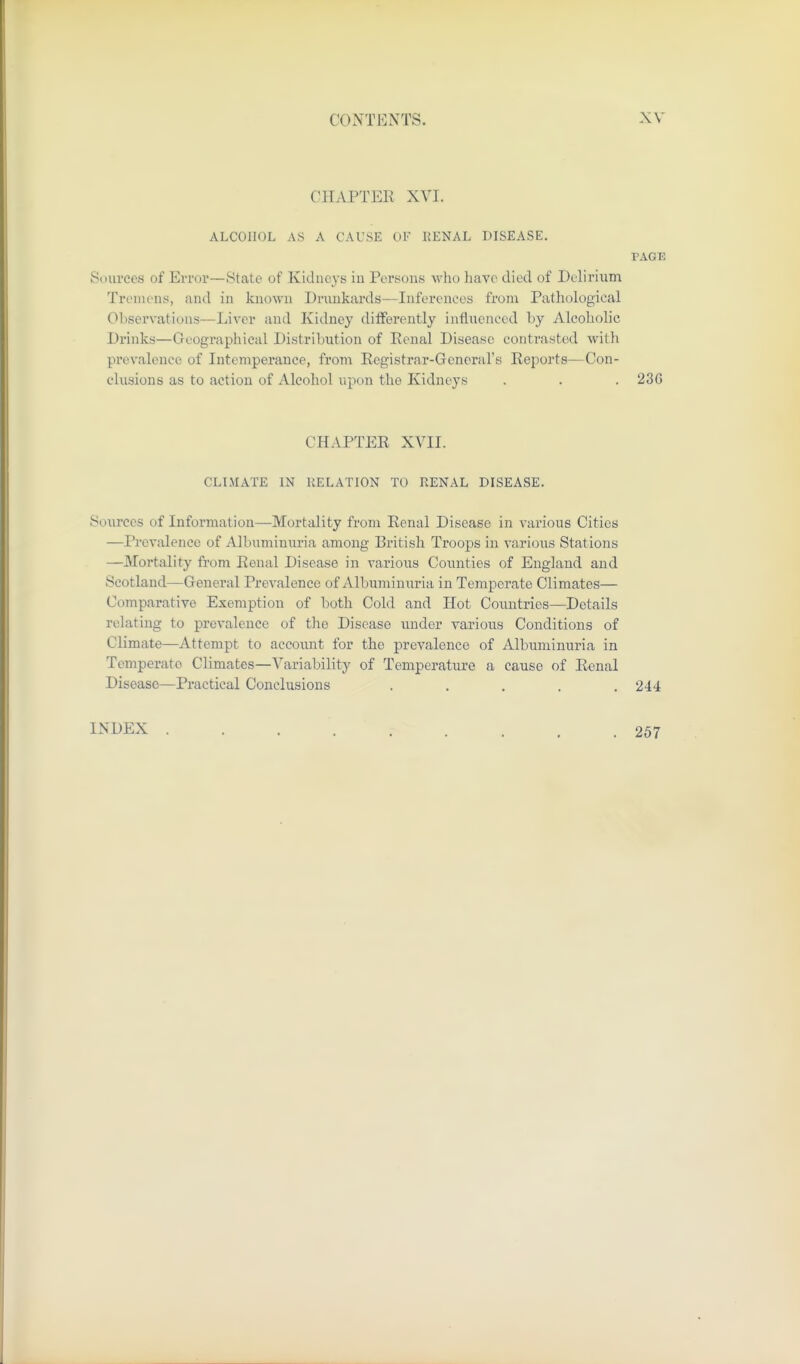 CHxVPTEE XVI. ALCOHOL AS A CAUSE OF RENAL DISEASE. PAGE Sources of Error—State of Kidneys iu Persons who liavc died of Delirium Tremens, and in known Drunkards—Inferences from Pathological Observations—Liver and Kidney differently influenced by Alcoholic Drinks—Geographical Distribution of Penal Disease contrasted with prevalence of Intemperance, from Registrar-General's Reports—Con- clusions as to action of Alcohol upon the Kidneys . . . 236 CHAPTER XVII. CLIMATE IN KELATION TO RENAL DISEASE. Sources of Information—Mortality from Renal Disease in various Cities —Prevalence of Albuminuria among British Troops in various Stations —Mortality from Renal Disease in various Counties of England and Scotland—General Prevalence of Albuminuria in Temperate Climates— Comparative Exemption of both Cold and Hot Countries—Details relating to prevalence of the Disease under various Conditions of Climate—Attempt to account for the prevalence of Albuminuria in Temperate Climates—Variability of Temperature a cause of Renal Disease—Practical Conclusions ..... 244 INDEX 257