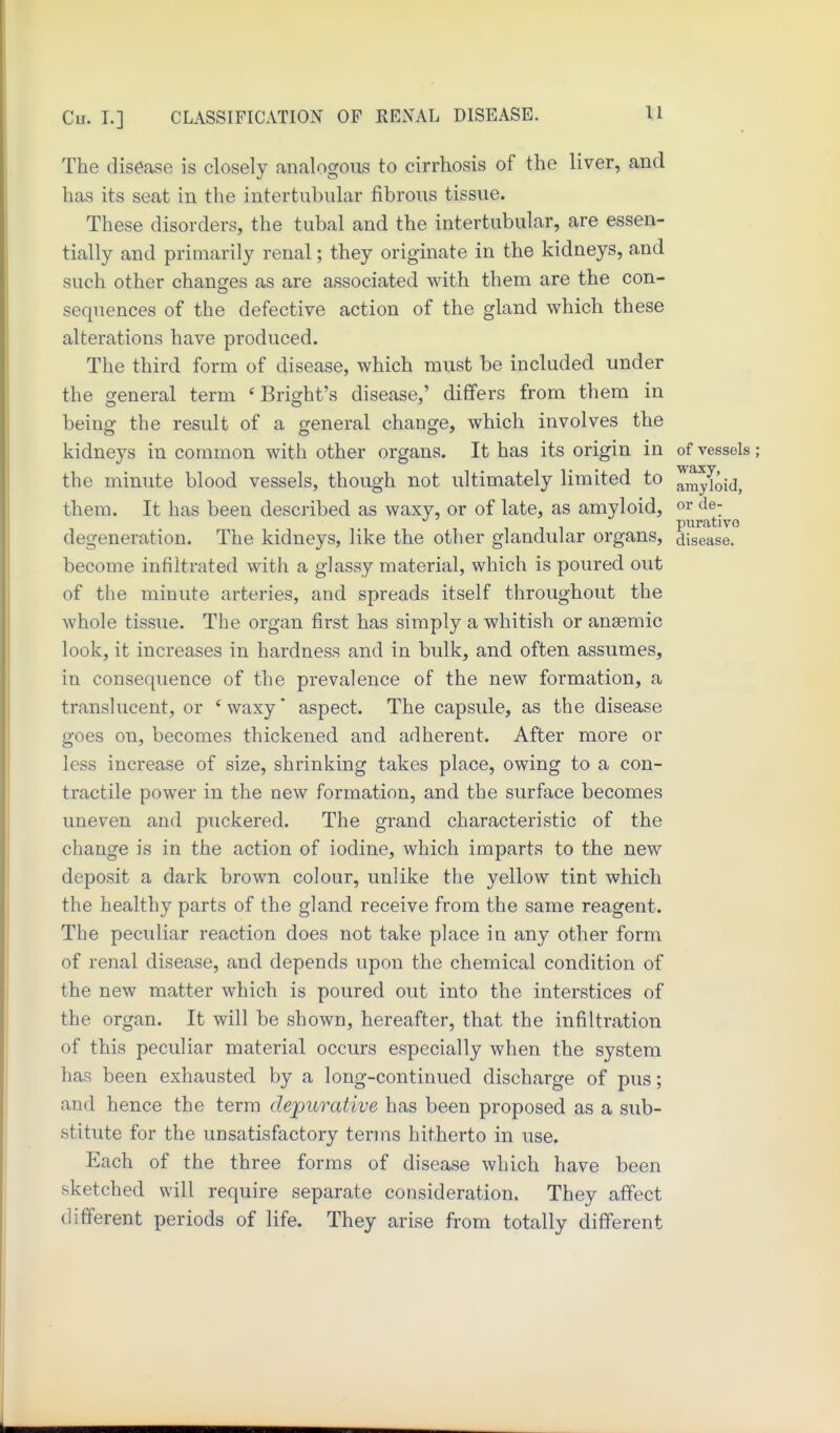 The disease is closely analogous to cirrhosis of the liver, and has its seat in the intertubiilar fibrous tissue. These disorders, the tubal and the intertubular, are essen- tially and primarily renal; they originate in the kidneys, and such other changes as are associated with them are the con- sequences of the defective action of the gland which these alterations have produced. The third form of disease, which must be included under the oreneral term *Bright's disease,' differs from them in being the result of a general change, which involves the kidneys in common with other organs. It has its origin in of vessels; the minute blood vessels, though not ultimately limited to amyloid, them. It has been described as waxy, or of late, as amyloid, or de- ^ piirativo degeneration. The kidneys, like the other glandular organs, disease, become infiltrated with a glassy material, which is poured out of the minute arteries, and spreads itself throughout the whole tissue. The organ first has simply a whitish or anaemic look, it increases in hardness and in bulk, and often assumes, in consequence of the prevalence of the new formation, a translucent, or *waxy' aspect. The capsule, as the disease goes on, becomes thickened and adherent. After more or less increase of size, shrinking takes place, owing to a con- tractile power in the new formation, and the surface becomes uneven and puckered. The grand characteristic of the change is in the action of iodine, which imparts to the new deposit a dark brown colour, unlike the yellow tint which the healthy parts of the gland receive from the same reagent. The peculiar reaction does not take place in any other form of renal disease, and depends upon the chemical condition of the new matter which is poured out into the interstices of the organ. It will be shown, hereafter, that the infiltration of this peculiar material occurs especially when the system has been exhausted by a long-continued discharge of pus; and hence the term depurative has been proposed as a sub- stitute for the unsatisfactory terms hitherto in use. Each of the three forms of disease which have been sketched will require separate consideration. They affect different periods of life. They arise from totally different