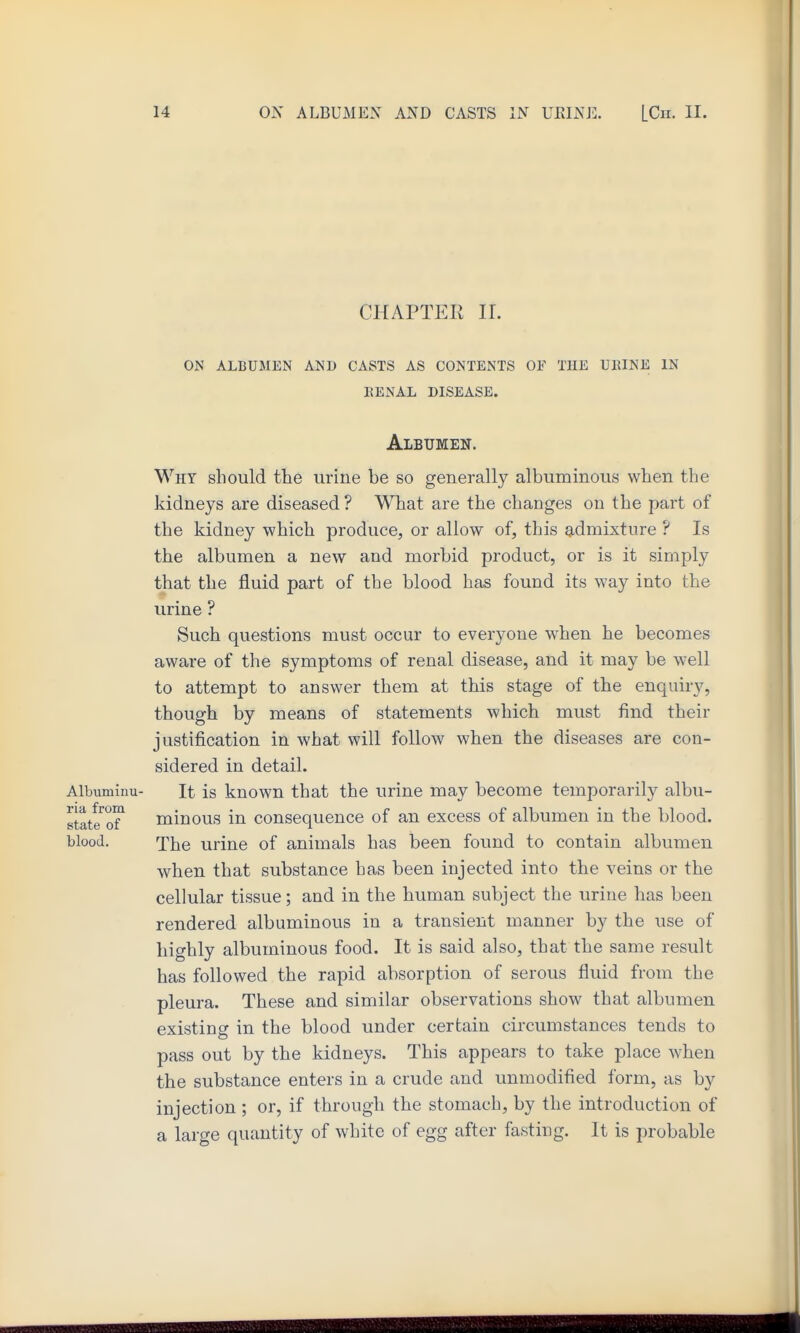 CHAPTER IL ON ALBUMEN AND CASTS AS CONTENTS OF THE UEINE IN EENAL DISEASE. Albumen. Why should the urine be so generally albuminous when the kidneys are diseased ? What are the changes on the part of the kidney which produce, or allow of, this gidmixture ? Is the albumen a new and morbid product, or is it simply that the fluid part of the blood has found its way into the urine ? Such questions must occur to everyone when he becomes aware of the symptoms of renal disease, and it may be well to attempt to answer them at this stage of the enquiry, though by means of statements which must find their justification in what will follow when the diseases are con- sidered in detail. Albuminu- It is kuown that the urine may become temporarily albu- state^of^ minous in consequence of an excess of albumen in the blood, blood. The urine of animals has been found to contain albumen when that substance has been injected into the veins or the cellular tissue; and in the human subject the urine has been rendered albuminous in a transient manner by the use of highly albuminous food. It is said also, that the same result has followed the rapid absorption of serous fluid from the pleura. These and similar observations show that albumen existing in the blood under certain circumstances tends to pass out by the kidneys. This appears to take place when the substance enters in a crude and unmodified form, as by injection ; or, if through the stomach, by the introduction of a large quantity of white of egg after fasting. It is probable