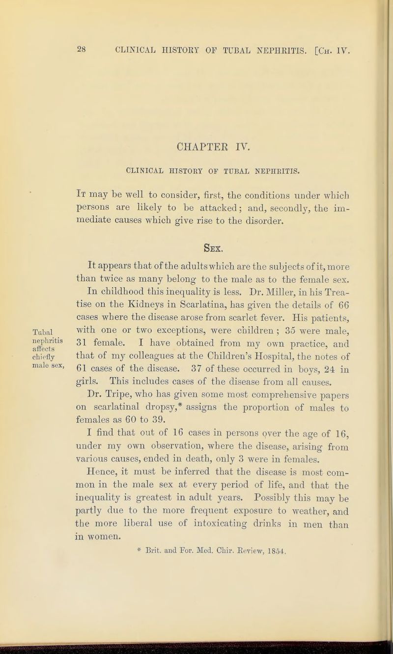 CHAPTER IV. CLINICAL HISTORY OF TUBAI. NEPHEITIS. It may be well to consider, first, tlie conditions under which persons are likely to be attacked; and, secondly, the im- mediate causes which give rise to the disorder. Sex. It appears that of the adults which are the subjects of it, more than twice as many belong to the male as to the female sex. In childhood this inequality is less. Dr. Miller, in his Trea- tise on the Kidneys in Scarlatina, has given the details of 66 cases where the disease arose from scarlet fever. His patients. Tubal with one or two exceptions, were children ; 35 were male, afffects*^^^ 31 female. I have obtained from my own practice, and chiefly that of my colleagues at the Children's Hospital, the notes of male sex, cases of the disease. 37 of these occurred in boys, 24 in girls. This includes cases of the disease from all causes. Dr. Tripe, who has given some most comprehensive papers on scarlatinal dropsy,* assigns the proportion of males to females as 60 to 39. I find that out of 16 cases in persons over the age of 16, under my own observation, where the disease, arising from various causes, ended in death, only 3 were in females. Hence, it must be inferred that the disease is most com- mon in the male sex at every period of life, and that the inequality is greatest in adult years. Possibly this may be partly due to the more frequent exposure to weather, and the more liberal use of intoxicating drinks in men than in women. * Brit, and For. Mud. Chir. Eoview, 1854.
