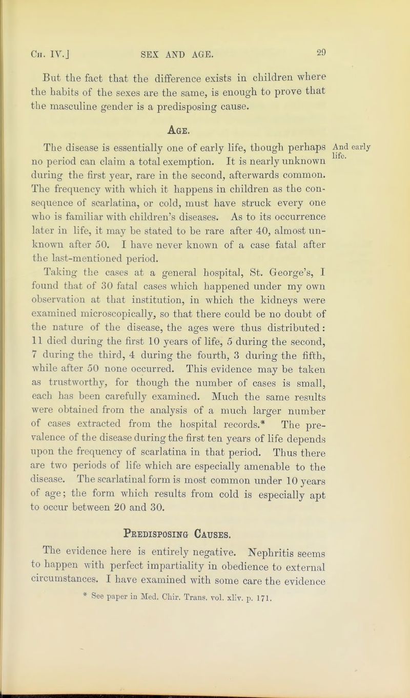 But the fact thcat the diflference exists in children where the habits of the sexes are the same, is enough to prove that the masculine gender is a predisposing cause. Age. The disease is essentially one of early life, though perhaps And early no period can claim a total exemption. It is nearly unknown during the first year, rare in the second, afterwards common. The frequency with which it happens in children as the con- sequence of scarlatina, or cold, must have struck every one who is familiar with children's diseases. As to its occurrence later in life, it may be stated to be rare after 40, almost un- known after 50. I have never known of a case fatal after the last-mentioned period. Taking the cases at a general hospital, St. George's, I found that of 30 fatal cases which happened under my own observation at that institution, in which the kidneys were examined microscopically, so that there could be no doubt of the nature of the disease, the ages were thus distributed: 11 died during the first 10 years of life, 5 during the second, 7 during the third, 4 during the fourth, 3 during the fifth, while after 50 none occurred. This evidence may be taken as trustworthy, for though the number of cases is small, each has been carefully examined. Much the same results were obtained from the analysis of a much larger number of cases extracted from the hospital records.* The pre- valence of the disease during the first ten years of life depends upon the frequency of scarlatina in that period. Thus there are two periods of life which are especially amenable to the disease. The scarlatinal form is most common under 10 years of age; the form which results from cold is especially apt to occur between 20 and 30. Predisposing Causes. The evidence here is entirely negative. Nephritis seems to happen with perfect impartiality in obedience to external circumstances. I have examined with some care the evidence * See paper in Med. Cliir. Trans, vol. xliv. p. 171.