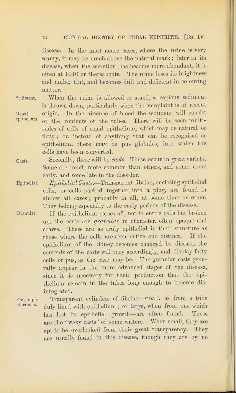disease. In the most acute cases, where the urine is very scanty, it may be much above the natural mark; later in its disease, when the secretion has become more abundant, it is often at 1010 or thereabouts. The urine loses its brightness and amber tint, and becomes dull and deficient in colouring matter. Sediment. When the urine is allowed to stand, a copious sediment is thrown down, particularly when the complaint is of recent Eeiial origin. In the absence of blood the sediment will consist epithelium. contents of the tubes. There will be seen multi- tudes of cells of renal epithelium, which may be natural or fatty ; or, instead of anything that can be recognised as epithelium, there may be pus globules, into which the cells have been converted. Casts, Secondly, there will be casts. These occur in great variety. Some are much more common than others, and some come early, and some late in the disorder. Epithelial. Epithelial Casts.—Transparent fibrine, enclosing epithelial cells, or cells packed together into a plug, are found in almost all cases; probably in all, at some time or other. They belong especially to the early periods of the disease. Granular. If the epithelium passes off, not in entire cells but broken up, the casts are granular in character, often opaque and coarse. These are as truly epithelial in their structure as those where the cells are seen entire and distinct. If the epithelium of the kidney becomes changed by disease, the contents of the casts will vary accordingly, and display fatty cells or pus, as the case may be. The granular casts gene- rally appear in the more advanced stages of the disease, since it is necessary for their production that the epi- thelium remain in the tubes long enough to become dis- integrated. Or simply Transparent cylinders of fibrine—small, as from a tube fibrinous. ^^^^ j^^^j epithelium ; or large, when from one which has lost its epithelial growth—are often found. These are the ' waxy casts ' of some writers. When small, they are apt to be overlooked from their great transparency. They are usually found in this disease, though they are by no
