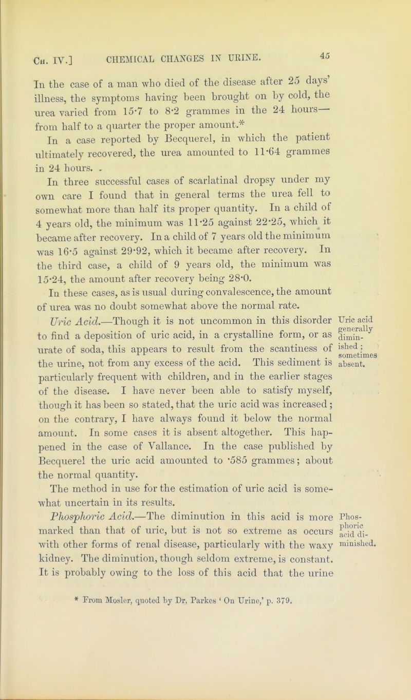 In the case of a man who died of the disease after 25 days' illness, the symptoms having been brought on by cold, the urea varied from 15-7 to 8-2 grammes in the 24 hours— from half to a quarter the proper amount.^ In a case reported by Becquerel, in which the patient ultimately recovered, the lu-ea amounted to 11-64 grammes in 24 hours. . In three successful cases of scarlatinal dropsy under my own care I found that in general terms the urea fell to somewhat more than half its proper quantity. In a child of 4 years old, the minimum was 11-25 against 22-25, which it became after recovery. In a child of 7 years old the minim um was 16-5 against 29-92, which it became after recovery. In the third case, a child of 9 years old, the minimum was 15-24, the amount after recovery being 28*0. In these cases, as is usual during convalescence, the amount of urea was no doubt somewhat above the normal rate. UHc Acid.—Though it is not uncommon in this disorder Uric acid r • -i. iiT e generally to find a deposition of uric acid, m a crystalline torm, or as dimin- urate of soda, this appears to result from the scantiness of i^hed; ^ ^ . . sometimes the urine, not from any excess of the acid. This sediment is absent. particularly frequent with children, and in the earlier stages of the disease. I have never been able to satisfy myself, though it has been so stated, that the uric acid was increased; on the contrary, I have always found it below the normal amount. In some cases it is absent altogether. This hap- pened in the case of Vallance. In the case published by Becquerel the uric acid amounted to 585 grammes; about the normal quantity. The method in use for the estimation of uric acid is some- what uncertain in its results. Phosphoric Acid.—The diminution in this acid is more Thos- marked than that of uric, but is not so extreme as occurs acid di- with other forms of renal disease, particularly with the waxy minislied. kidney. The diminution, though seldom extreme, is constant. It is probably owing to the loss of this acid that the urine * From Hosier, quoted by Dr. Parkes ' On Urine,' p. 370.